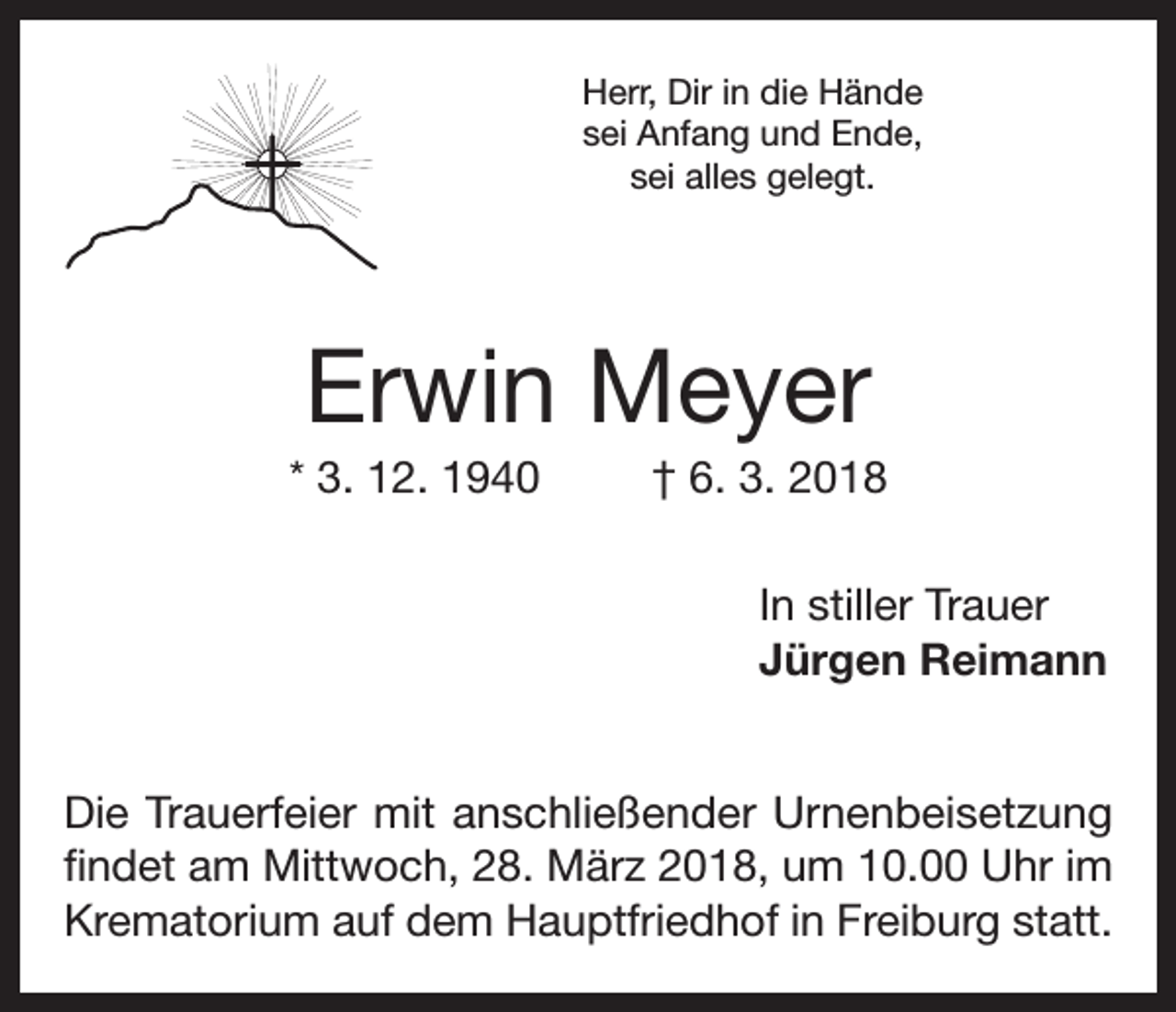 <p>Herr, Dir in die Hände<br />sei Anfang und Ende,<br />sei alles gelegt.</p><p>Erwin Meyer<br />* 3. 12. 1940</p><p>† 6. 3. 2018<br />In stiller Trauer<br />Jürgen Reimann</p><p>Die Trauerfeier mit anschließender Urnenbeisetzung<br />findet am Mittwoch, 28. März 2018, um 10.00 Uhr im<br />Krematorium auf dem Hauptfriedhof in Freiburg statt.</p>