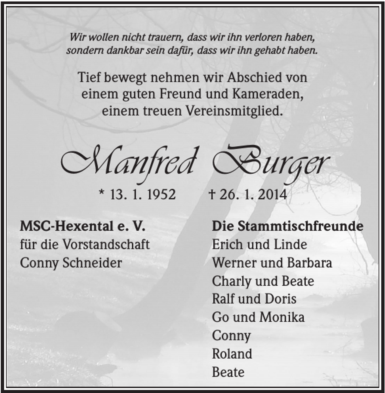 <p>Wir wollen nicht trauern, dass wir ihn verloren haben,<br />sondern dankbar sein dafür, dass wir ihn gehabt haben.</p><p>Tief bewegt nehmen wir Abschied von<br />einem guten Freund und Kameraden,<br />einem treuen Vereinsmitglied.</p><p>Manfred Burger<br />* 13. 1. 1952<br />MSC-Hexental e. V.<br />für die Vorstandschaft<br />Conny Schneider</p><p>† 26. 1. 2014<br />Die Stammtischfreunde<br />Erich und Linde<br />Werner und Barbara<br />Charly und Beate<br />Ralf und Doris<br />Go und Monika<br />Conny<br />Roland<br />Beate</p>