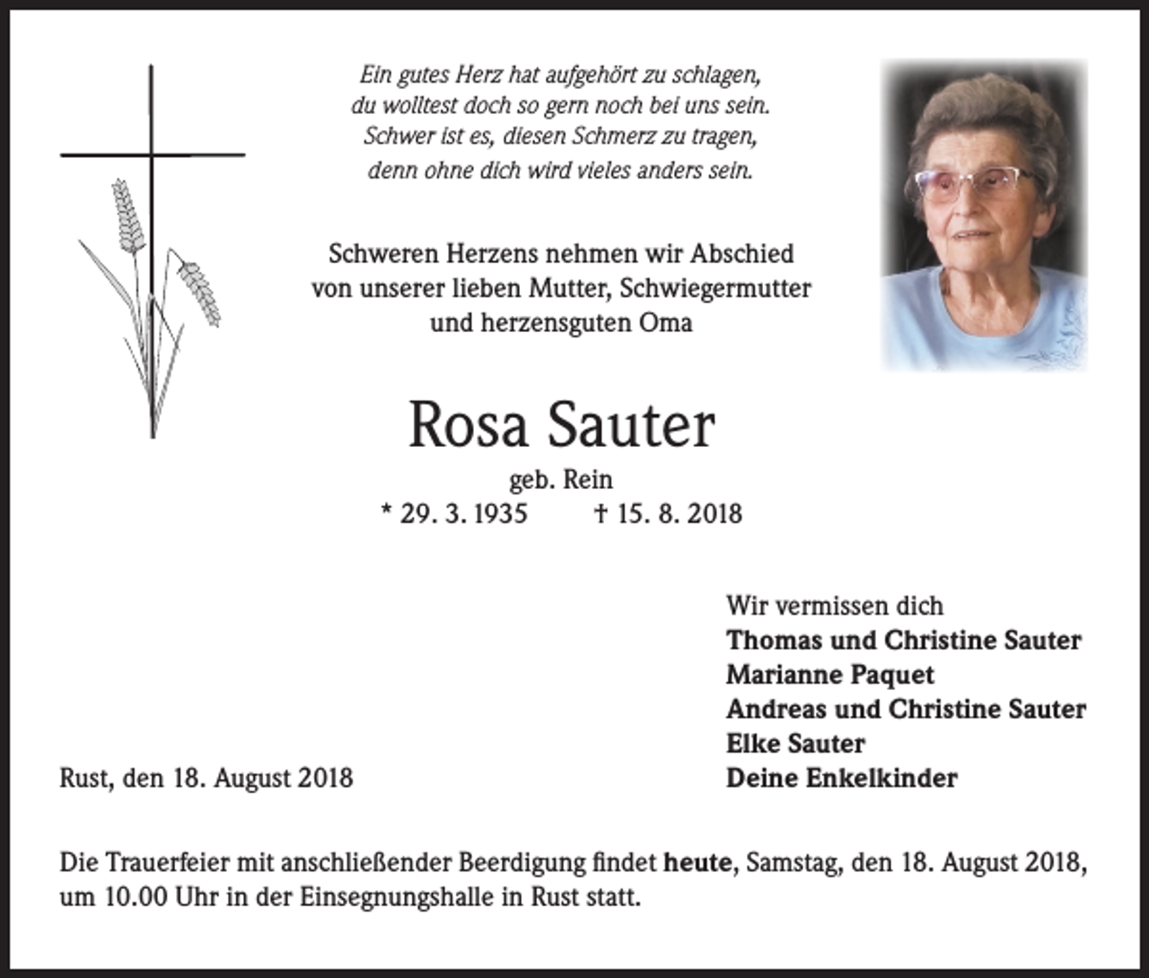 <p>Ein gutes Herz hat aufgehört zu schlagen,<br />du wolltest doch so gern noch bei uns sein.<br />Schwer ist es, diesen Schmerz zu tragen,<br />denn ohne dich wird vieles anders sein.</p><p>Schweren Herzens nehmen wir Abschied<br />von unserer lieben Mutter, Schwiegermutter<br />und herzensguten Oma</p><p>Rosa Sauter</p><p>geb. Rein<br />* 29. 3. 1935<br />† 15. 8. 2018</p><p>Rust, den 18. August 2018</p><p>Wir vermissen dich<br />Thomas und Christine Sauter<br />Marianne Paquet<br />Andreas und Christine Sauter<br />Elke Sauter<br />Deine Enkelkinder</p><p>Die Trauerfeier mit anschließender Beerdigung findet heute, Samstag, den 18. August 2018,<br />um 10.00 Uhr in der Einsegnungshalle in Rust statt.</p>