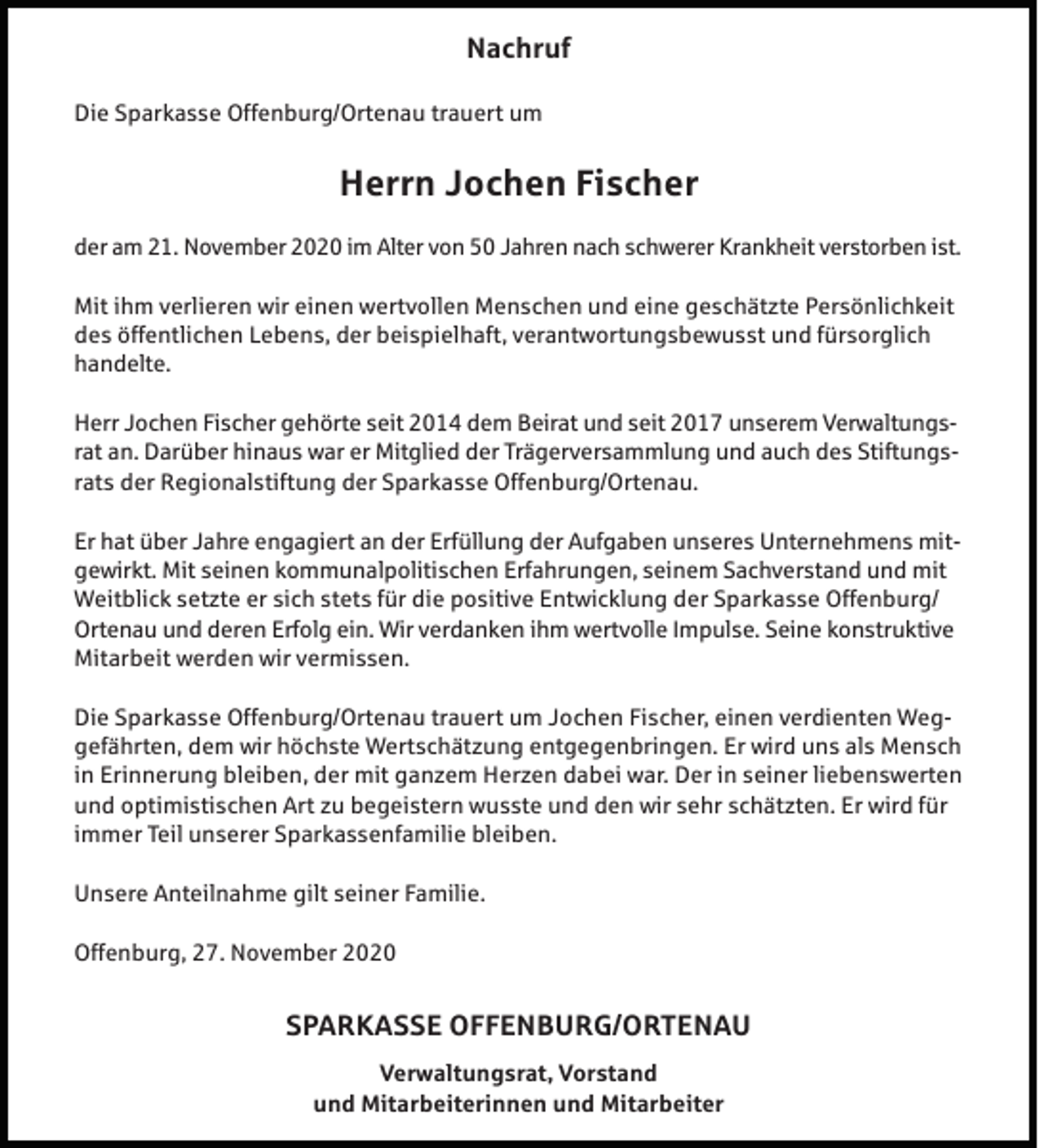 <p>Nachruf<br />Die Sparkasse Offenburg/Ortenau trauert um</p><p>Herrn Jochen Fischer<br />der am 21. November 2020 im Alter von 50 Jahren nach schwerer Krankheit verstorben ist.<br />Mit ihm verlieren wir einen wertvollen Menschen und eine geschätzte Persönlichkeit<br />des öffentlichen Lebens, der beispielhaft, verantwortungsbewusst und fürsorglich<br />handelte.<br />Herr Jochen Fischer gehörte seit 2014 dem Beirat und seit 2017 unserem Verwaltungsrat an. Darüber hinaus war er Mitglied der Trägerversammlung und auch des Stiftungsrats der Regionalstiftung der Sparkasse Offenburg/Ortenau.<br />Er hat über Jahre engagiert an der Erfüllung der Aufgaben unseres Unternehmens mitgewirkt. Mit seinen kommunalpolitischen Erfahrungen, seinem Sachverstand und mit<br />Weitblick setzte er sich stets für die positive Entwicklung der Sparkasse Offenburg/<br />Ortenau und deren Erfolg ein. Wir verdanken ihm wertvolle Impulse. Seine konstruktive<br />Mitarbeit werden wir vermissen.<br />Die Sparkasse Offenburg/Ortenau trauert um Jochen Fischer, einen verdienten Weggefährten, dem wir höchste Wertschätzung entgegenbringen. Er wird uns als Mensch<br />in Erinnerung bleiben, der mit ganzem Herzen dabei war. Der in seiner liebenswerten<br />und optimistischen Art zu begeistern wusste und den wir sehr schätzten. Er wird für<br />immer Teil unserer Sparkassenfamilie bleiben.<br />Unsere Anteilnahme gilt seiner Familie.<br />Offenburg, 27. November 2020</p><p>SPARKASSE OFFENBURG/ORTENAU<br />Verwaltungsrat, Vorstand<br />und Mitarbeiterinnen und Mitarbeiter</p>