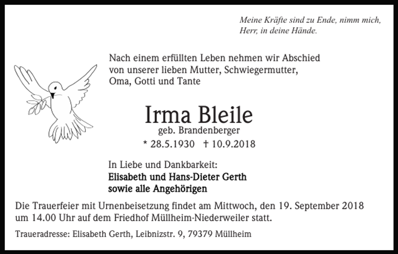 <p>Meine Kräfte sind zu Ende, nimm mich,<br />Herr, in deine Hände.</p><p>Nach einem erfüllten Leben nehmen wir Abschied<br />von unserer lieben Mutter, Schwiegermutter,<br />Oma, Gotti und Tante</p><p>Irma<br />Bleile<br />geb. Brandenberger<br />* 28.5.1930 † 10.9.2018<br />In Liebe und Dankbarkeit:</p><p>Die Trauerfeier mit Urnenbeisetzung findet am Mittwoch, den 19. September 2018<br />um 14.00 Uhr auf dem Friedhof Müllheim-Niederweiler statt.<br />Traueradresse: Elisabeth Gerth, Leibnizstr. 9, 79379 Müllheim</p>