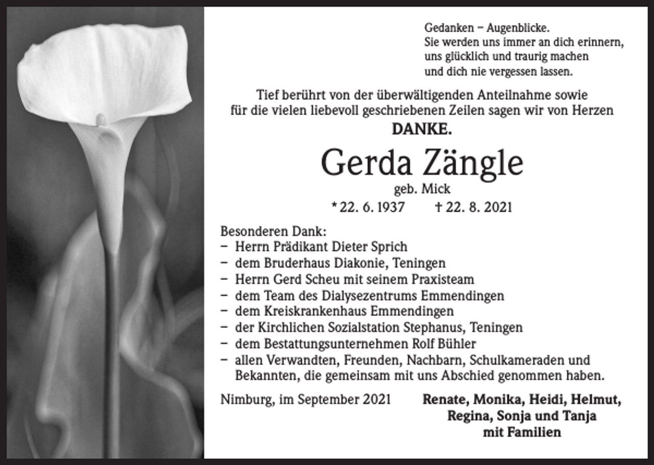 <p>Gedanken – Augenblicke.<br />Sie werden uns immer an dich erinnern,<br />uns glücklich und traurig machen<br />und dich nie vergessen lassen.</p><p>Tief berührt von der überwältigenden Anteilnahme sowie<br />für die vielen liebevoll geschriebenen Zeilen sagen wir von Herzen</p><p>DANKE.</p><p>Gerda Zängle<br />geb. Mick<br />* 22. 6. 1937 † 22. 8. 2021</p><p>Besonderen Dank:<br />– Herrn Prädikant Dieter Sprich<br />– dem Bruderhaus Diakonie, Teningen<br />– Herrn Gerd Scheu mit seinem Praxisteam<br />– dem Team des Dialysezentrums Emmendingen<br />– dem Kreiskrankenhaus Emmendingen<br />– der Kirchlichen Sozialstation Stephanus, Teningen<br />– dem Bestattungsunternehmen Rolf Bühler<br />– allen Verwandten, Freunden, Nachbarn, Schulkameraden und<br />Bekannten, die gemeinsam mit uns Abschied genommen haben.<br />Nimburg, im September 2021</p><p>Renate, Monika, Heidi, Helmut,<br />Regina, Sonja und Tanja<br />mit Familien</p>