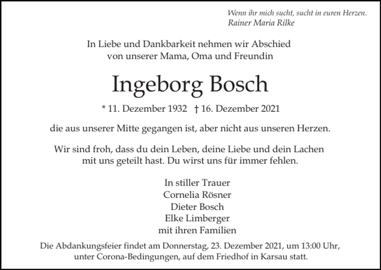 <p>Wenn ihr mich sucht, sucht in euren Herzen.</p><p>Rainer Maria Rilke</p><p>In Liebe und Dankbarkeit nehmen wir Abschied<br />von unserer Mama, Oma und Freundin</p><p>Ingeborg Bosch<br />* 11. Dezember 1932 † 16. Dezember 2021<br />die aus unserer Mitte gegangen ist, aber nicht aus unseren Herzen.<br />Wir sind froh, dass du dein Leben, deine Liebe und dein Lachen<br />mit uns geteilt hast. Du wirst uns für immer fehlen.<br />In stiller Trauer<br />Cornelia Rösner<br />Dieter Bosch<br />Elke Limberger<br />mit ihren Familien<br />Die Abdankungsfeier findet am Donnerstag, 23. Dezember 2021, um 13:00 Uhr,<br />unter Corona-Bedingungen, auf dem Friedhof in Karsau statt.</p>