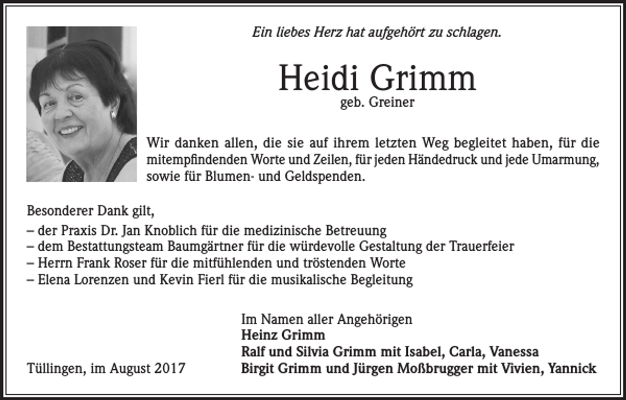 <p>Ein liebes Herz hat aufgehört zu schlagen.</p><p>Heidi Grimm<br />geb. Greiner</p><p>Wir danken allen, die sie auf ihrem letzten Weg begleitet haben, für die<br />mitempfindenden Worte und Zeilen, für jeden Händedruck und jede Umarmung,<br />sowie für Blumen- und Geldspenden.<br />Besonderer Dank gilt,<br />– der Praxis Dr. Jan Knoblich für die medizinische Betreuung<br />– dem Bestattungsteam Baumgärtner für die würdevolle Gestaltung der Trauerfeier<br />– Herrn Frank Roser für die mitfühlenden und tröstenden Worte<br />– Elena Lorenzen und Kevin Fierl für die musikalische Begleitung</p><p>Tüllingen, im August 2017</p><p>Im Namen aller Angehörigen<br />Heinz Grimm<br />Ralf und Silvia Grimm mit Isabel, Carla, Vanessa<br />Birgit Grimm und Jürgen Moßbrugger mit Vivien, Yannick</p>