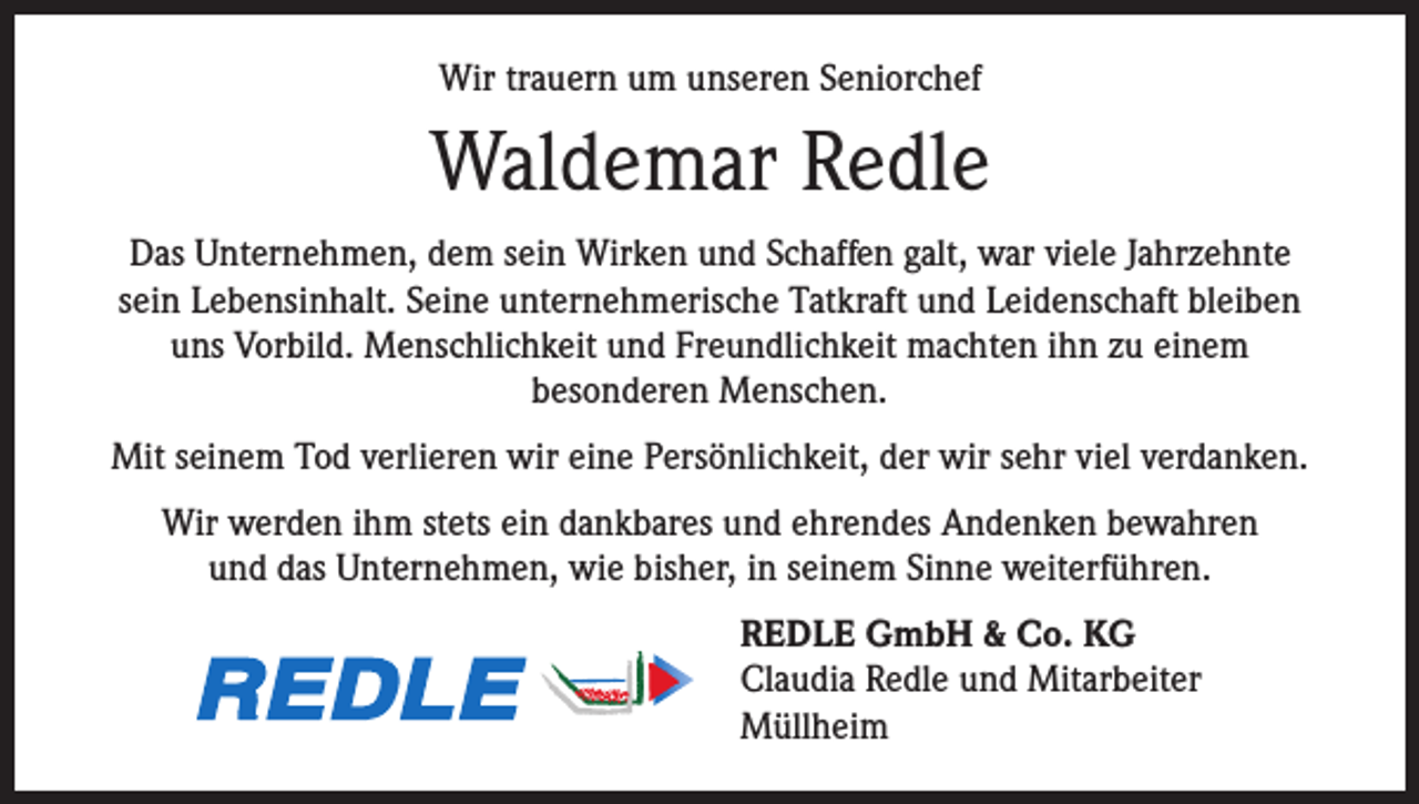 <p>Wir trauern um unseren Seniorchef</p><p>Waldemar Redle<br />Das Unternehmen, dem sein Wirken und Schaffen galt, war viele Jahrzehnte<br />sein Lebensinhalt. Seine unternehmerische Tatkraft und Leidenschaft bleiben<br />uns Vorbild. Menschlichkeit und Freundlichkeit machten ihn zu einem<br />besonderen Menschen.<br />Mit seinem Tod verlieren wir eine Persönlichkeit, der wir sehr viel verdanken.<br />Wir werden ihm stets ein dankbares und ehrendes Andenken bewahren<br />und das Unternehmen, wie bisher, in seinem Sinne weiterführen.<br />REDLE GmbH &amp; Co. KG<br />Claudia Redle und Mitarbeiter<br />Müllheim</p>