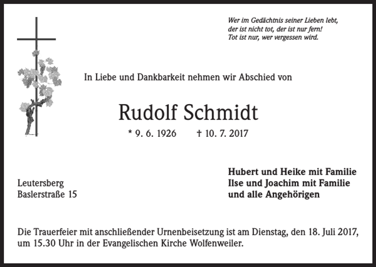 <p>Wer im Gedächtnis seiner Lieben lebt,<br />der ist nicht tot, der ist nur fern!<br />Tot ist nur, wer vergessen wird.</p><p>In Liebe und Dankbarkeit nehmen wir Abschied von</p><p>Rudolf Schmidt<br />* 9. 6. 1926 † 10. 7. 2017</p><p>Leutersberg<br />Baslerstraße 15</p><p>Hubert und Heike mit Familie<br />Ilse und Joachim mit Familie<br />und alle Angehörigen</p><p>Die Trauerfeier mit anschließender Urnenbeisetzung ist am Dienstag, den 18. Juli 2017,<br />um 15.30 Uhr in der Evangelischen Kirche Wolfenweiler.</p>