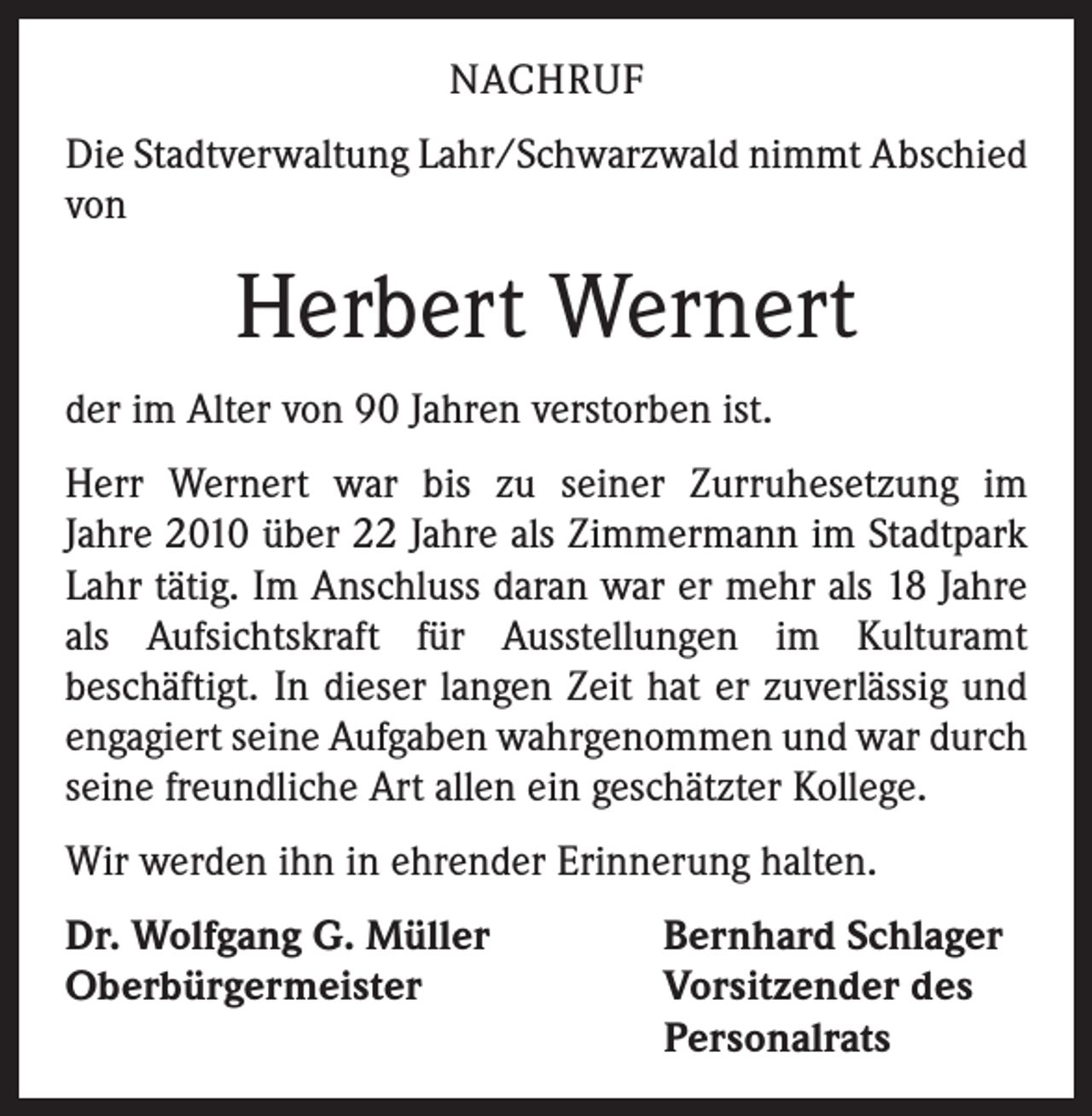 <p>NACHRUF<br />Die Stadtverwaltung Lahr/Schwarzwald nimmt Abschied<br />von</p><p>Herbert Wernert<br />der im Alter von 90 Jahren verstorben ist.<br />Herr Wernert war bis zu seiner Zurruhesetzung im<br />Jahre 2010 über 22 Jahre als Zimmermann im Stadtpark<br />Lahr tätig. Im Anschluss daran war er mehr als 18 Jahre<br />als Aufsichtskraft für Ausstellungen im Kulturamt<br />beschäftigt. In dieser langen Zeit hat er zuverlässig und<br />engagiert seine Aufgaben wahrgenommen und war durch<br />seine freundliche Art allen ein geschätzter Kollege.<br />Wir werden ihn in ehrender Erinnerung halten.<br />Dr. Wolfgang G. Müller<br />Oberbürgermeister</p><p>Bernhard Schlager<br />Vorsitzender des<br />Personalrats</p>
