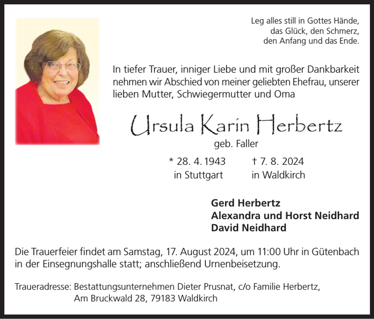 <p>Leg alles still in Gottes Hände,<br />das Glück, den Schmerz,<br />den Anfang und das Ende.</p><p>In tiefer Trauer, inniger Liebe und mit großer Dankbarkeit<br />nehmen wir Abschied von meiner geliebten Ehefrau, unserer<br />lieben Mutter, Schwiegermutter und Oma</p><p>Ursula Karin Herbertz<br />geb. Faller</p><p>* 28. 4. 1943<br />in Stuttgart</p><p>† 7. 8. 2024<br />in Waldkirch</p><p>Gerd Herbertz<br />Alexandra und Horst Neidhard<br />David Neidhard<br />Die Trauerfeier findet am Samstag, 17. August 2024, um 11:00 Uhr in Gütenbach<br />in der Einsegnungshalle statt; anschließend Urnenbeisetzung.<br />Traueradresse: B<br />estattungsunternehmen Dieter Prusnat, c/o Familie Herbertz,<br />Am Bruckwald 28, 79183 Waldkirch</p>