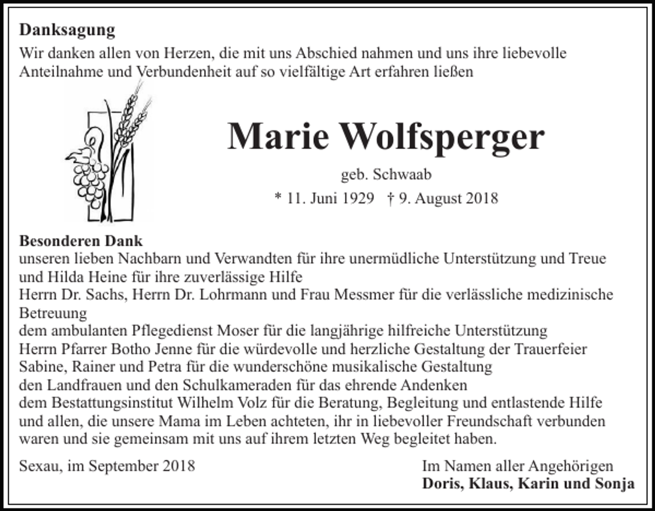 <p>Danksagung<br />Wir danken allen von Herzen, die mit uns Abschied nahmen und uns ihre liebevolle<br />Anteilnahme und Verbundenheit auf so vielfältige Art erfahren ließen</p><p>Marie Wolfsperger<br />geb. Schwaab<br />* 11. Juni 1929 † 9. August 2018<br />Besonderen Dank<br />unseren lieben Nachbarn und Verwandten für ihre unermüdliche Unterstützung und Treue<br />und Hilda Heine für ihre zuverlässige Hilfe<br />Herrn Dr. Sachs, Herrn Dr. Lohrmann und Frau Messmer für die verlässliche medizinische<br />Betreuung<br />dem ambulanten Pflegedienst Moser für die langjährige hilfreiche Unterstützung<br />Herrn Pfarrer Botho Jenne für die würdevolle und herzliche Gestaltung der Trauerfeier<br />Sabine, Rainer und Petra für die wunderschöne musikalische Gestaltung<br />den Landfrauen und den Schulkameraden für das ehrende Andenken<br />dem Bestattungsinstitut Wilhelm Volz für die Beratung, Begleitung und entlastende Hilfe<br />und allen, die unsere Mama im Leben achteten, ihr in liebevoller Freundschaft verbunden<br />waren und sie gemeinsam mit uns auf ihrem letzten Weg begleitet haben.<br />Sexau, im September 2018</p><p>Im Namen aller Angehörigen<br />Doris, Klaus, Karin und Sonja</p>
