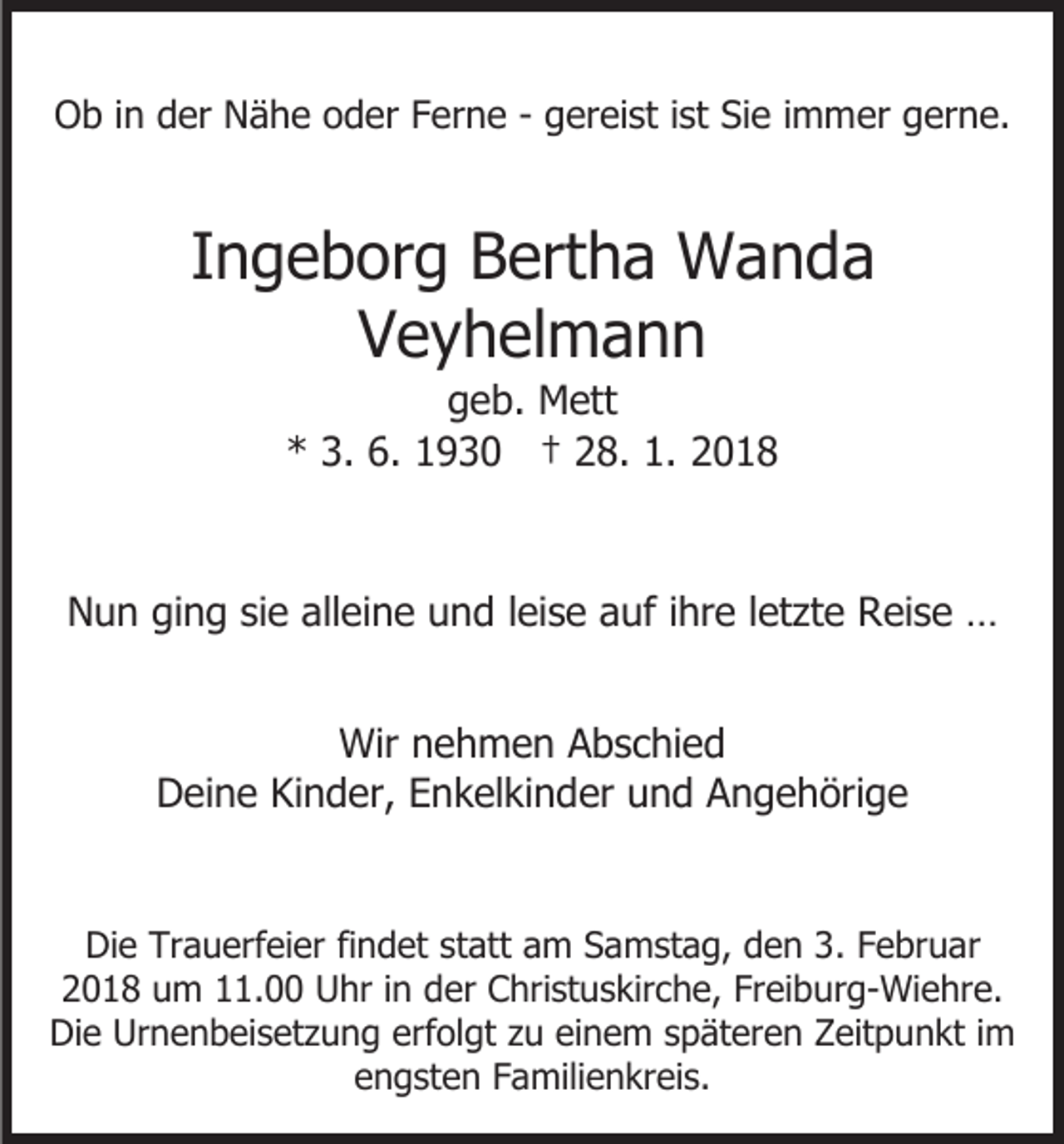 <p>OOb<br />b i in<br />n dder<br />er NNähe<br />ä h e ooder<br />d er FFerne<br />e r n e - gereist<br />g er ei st iist<br />st Sie<br />Si e iimmer<br />m mer gerne.<br />g er n e.</p><p>IIngeborg<br />n g e b or g Bertha<br />B ert h a Wanda<br />W a n da<br />VVeyhelmann<br />e y h el m a n n<br />ggeb.<br />e b. Mett<br />M ett<br />** 3.<br />9 3 0 †† 228.<br />8. 1.<br />018<br />3. 6.<br />6. 11930<br />1. 22018</p><p>alleine<br />NNun<br />u n giging<br />n g sisie<br />e all<br />ei n e uund<br />n d lleise<br />ei s e aauf<br />uf i ihre<br />hr e l letzte<br />et zt e Reise<br />R ei s e …<br />…<br />Wirn nehmen<br />Wir<br />e h m e n AAbschied<br />b s c hi e d<br />DDeine<br />ei n e KiKinder,<br />n d er, EEnkelkinder<br />n k el ki n d er und<br />u n d Angehörige<br />A n g e h öri g e<br />Die<br />Di<br />e Tr<br />Trauerfeier<br />a u erf ei er fifindet<br />n d et sstatt<br />t att am<br />a m Samstag,<br />S a m st a g, den<br />d e n 3.<br />3. Februar<br />F e br u ar<br />22018<br />0 1 8 um<br />u m 111.00<br />1. Uhr<br />U hr i in<br />n dder<br />er Christuskirche,<br />C hri st u s kir c h e, Fr<br />ei b ur g- Wi e hr e.<br />Freiburg-Wiehre.<br />Di<br />e Ur<br />n e n b ei s et z u n g ererfolgt<br />f ol gt zu<br />z u einem<br />ei n e m späteren<br />s p ät er e n Zeitpunkt<br />Z eit p u n kt iimm<br />Die<br />Urnenbeisetzung<br />eengsten<br />n g st e n FFamilienkreis.<br />a mili e n kr ei s.</p>