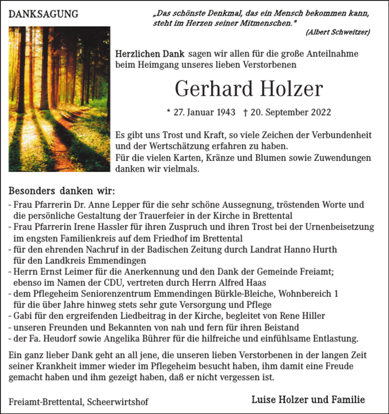 <p>sagen wir allen für die große Anteilnahme<br />beim Heimgang unseres lieben Verstorbenen</p><p>Gerhard Holzer<br />* 27. Januar 1943 † 20. September 2022<br />Es gibt uns Trost und Kraft, so viele Zeichen der Verbundenheit<br />und der Wertschätzung erfahren zu haben.<br />Für die vielen Karten, Kränze und Blumen sowie Zuwendungen<br />danken wir vielmals.</p><p>- Frau Pfarrerin Dr. Anne Lepper für die sehr schöne Aussegnung, tröstenden Worte und<br />die persönliche Gestaltung der Trauerfeier in der Kirche in Brettental<br />- Frau Pfarrerin Irene Hassler für ihren Zuspruch und ihren Trost bei der Urnenbeisetzung<br />im engsten Familienkreis auf dem Friedhof im Brettental<br />- für den ehrenden Nachruf in der Badischen Zeitung durch Landrat Hanno Hurth<br />für den Landkreis Emmendingen<br />- Herrn Ernst Leimer für die Anerkennung und den Dank der Gemeinde Freiamt;<br />ebenso im Namen der CDU, vertreten durch Herrn Alfred Haas<br />- dem Pflegeheim Seniorenzentrum Emmendingen Bürkle-Bleiche, Wohnbereich 1<br />für die über Jahre hinweg stets sehr gute Versorgung und Pflege<br />- Gabi für den ergreifenden Liedbeitrag in der Kirche, begleitet von Rene Hiller<br />- unseren Freunden und Bekannten von nah und fern für ihren Beistand<br />- der Fa. Heudorf sowie Angelika Bührer für die hilfreiche und einfühlsame Entlastung.<br />Ein ganz lieber Dank geht an all jene, die unseren lieben Verstorbenen in der langen Zeit<br />seiner Krankheit immer wieder im Pflegeheim besucht haben, ihm damit eine Freude<br />gemacht haben und ihm gezeigt haben, daß er nicht vergessen ist.<br />Freiamt-Brettental, Scheerwirtshof</p>