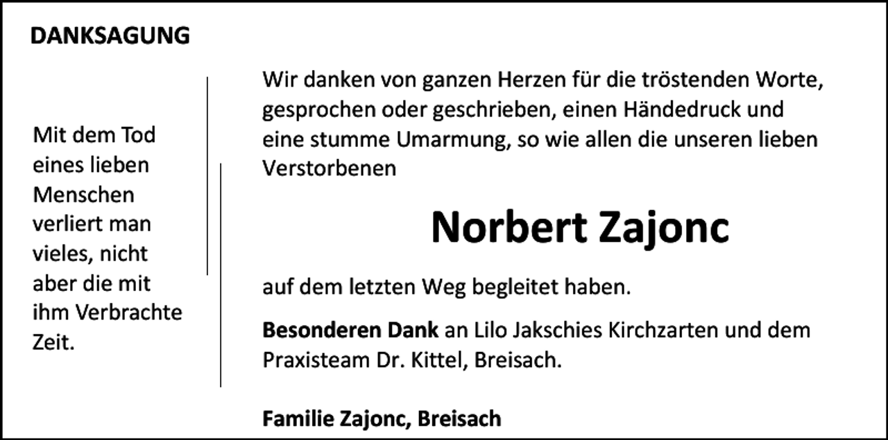<p>DANKSAGUNG</p><p>Mit dem Tod<br />eines lieben<br />Menschen<br />verliert man<br />vieles, nicht<br />aber die mit<br />ihm Verbrachte<br />Zeit.</p><p>Wir danken von ganzen Herzen für die tröstenden Worte,<br />gesprochen oder geschrieben, einen Händedruck und<br />eine stumme Umarmung, so wie allen die unseren lieben<br />Verstorbenen</p><p>Norbert Zajonc<br />auf dem letzten Weg begleitet haben.<br />Besonderen Dank an Lilo Jakschies Kirchzarten und dem<br />Praxisteam Dr. Kittel, Breisach.<br />Familie Zajonc, Breisach</p>