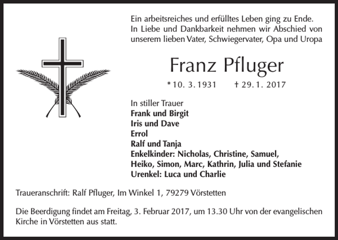 <p>Ein arbeitsreiches und erfülltes Leben ging zu Ende.<br />In Liebe und Dankbarkeit nehmen wir Abschied von<br />unserem lieben Vater, Schwiegervater, Opa und Uropa</p><p>Franz Pfluger<br />* 10. 3. 1931 † 29. 1. 2017<br />In stiller Trauer<br />Frank und Birgit<br />Iris und Dave<br />Errol<br />Ralf und Tanja<br />Enkelkinder: Nicholas, Christine, Samuel,<br />Heiko, Simon, Marc, Kathrin, Julia und Stefanie<br />Urenkel: Luca und Charlie<br />Traueranschrift: Ralf Pfluger, Im Winkel 1, 79279 Vörstetten<br />Die Beerdigung findet am Freitag, 3. Februar 2017, um 13.30 Uhr von der evangelischen<br />Kirche in Vörstetten aus statt.</p>