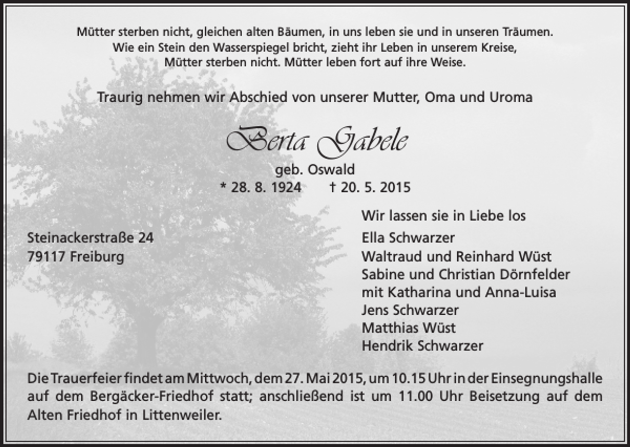 <p>Mütter sterben nicht, gleichen alten Bäumen, in uns leben sie und in unseren Träumen.<br />Wie ein Stein den Wasserspiegel bricht, zieht ihr Leben in unserem Kreise,<br />Mütter sterben nicht. Mütter leben fort auf ihre Weise.</p><p>Traurig nehmen wir Abschied von unserer Mutter, Oma und Uroma</p><p>Berta Gabele<br />geb. Oswald<br />* 28. 8. 1924 † 20. 5. 2015<br />Wir lassen sie in Liebe los</p><p>Steinackerstraße 24<br />Ella Schwarzer<br />79117 Freiburg Waltraud und Reinhard Wüst<br />Sabine und Christian Dörnfelder<br />mit Katharina und Anna-Luisa<br />Jens Schwarzer<br />Matthias Wüst<br />Hendrik Schwarzer<br />Die Trauerfeier findet am Mittwoch, dem 27. Mai 2015, um 10.15 Uhr in der E<br />­ insegnungshalle<br />auf dem Bergäcker-Friedhof statt; anschließend ist um 11.00 Uhr Beisetzung auf dem<br />Alten Friedhof in Littenweiler.</p>