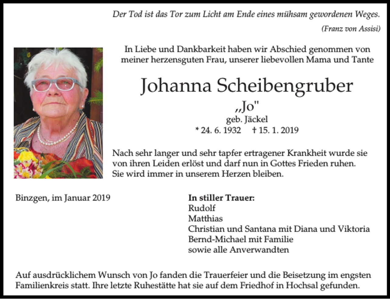 <p>Der Tod ist das Tor zum Licht am Ende eines mühsam gewordenen Weges.<br />(Franz von Assisi)</p><p>In Liebe und Dankbarkeit haben wir Abschied genommen von<br />meiner herzensguten Frau, unserer liebevollen Mama und Tante</p><p>Johanna Scheibengruber<br />,,Jo"<br />geb. Jäckel<br />* 24. 6. 1932 † 15. 1. 2019<br />Nach sehr langer und sehr tapfer ertragener Krankheit wurde sie<br />von ihren Leiden erlöst und darf nun in Gottes Frieden ruhen.<br />Sie wird immer in unserem Herzen bleiben.<br />Binzgen, im Januar 2019</p><p>In stiller Trauer:<br />Rudolf<br />Matthias<br />Christian und Santana mit Diana und Viktoria<br />Bernd-Michael mit Familie<br />sowie alle Anverwandten</p><p>Auf ausdrücklichem Wunsch von Jo fanden die Trauerfeier und die Beisetzung im engsten<br />Familienkreis statt. Ihre letzte Ruhestätte hat sie auf dem Friedhof in Hochsal gefunden.</p>
