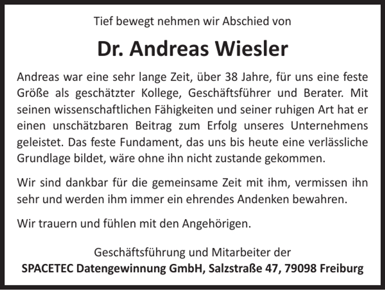 <p>Tief bewegt nehmen wir Abschied von</p><p>Dr. Andreas Wiesler<br />Andreas war eine sehr lange Zeit, über 38 Jahre, für uns eine feste<br />Größe als geschätzter Kollege, Geschäftsführer und Berater. Mit<br />­seinen wissenschaftlichen Fähigkeiten und seiner ruhigen Art hat er<br />einen unschätzbaren Beitrag zum Erfolg unseres Unternehmens<br />­geleistet. Das feste Fundament, das uns bis heute eine verlässliche<br />Grundlage bildet, wäre ohne ihn nicht zustande gekommen.<br />Wir sind dankbar für die gemeinsame Zeit mit ihm, vermissen ihn<br />sehr und werden ihm immer ein ehrendes Andenken bewahren.<br />Wir trauern und fühlen mit den Angehörigen.<br />Geschäftsführung und Mitarbeiter der<br />SPACETEC Datengewinnung GmbH, Salzstraße 47, 79098 Freiburg</p>