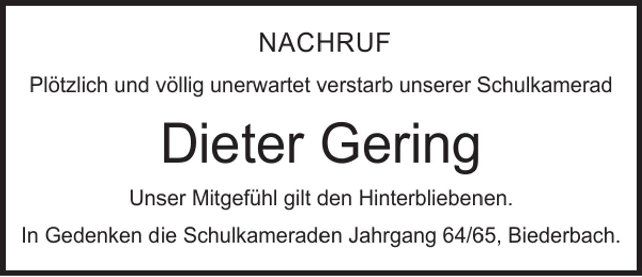 <p>NACHRUF<br />Plötzlich und völlig unerwartet verstarb unserer Schulkamerad</p><p>Dieter Gering<br />Unser Mitgefühl gilt den Hinterbliebenen.<br />In Gedenken die Schulkameraden Jahrgang 64/65, Biederbach.</p>