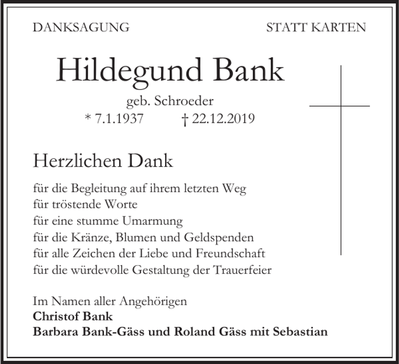 <p>DANKSAGUNG</p><p>STATT KARTEN</p><p>Hildegund Bank<br />geb. Schroeder<br />* 7.1.1937<br />† 22.12.2019</p><p>Herzlichen Dank<br />für die Begleitung auf ihrem letzten Weg<br />für tröstende Worte<br />für eine stumme Umarmung<br />für die Kränze, Blumen und Geldspenden<br />für alle Zeichen der Liebe und Freundschaft<br />für die würdevolle Gestaltung der Trauerfeier<br />Im Namen aller Angehörigen<br />Christof Bank<br />Barbara Bank-Gäss und Roland Gäss mit Sebastian</p>