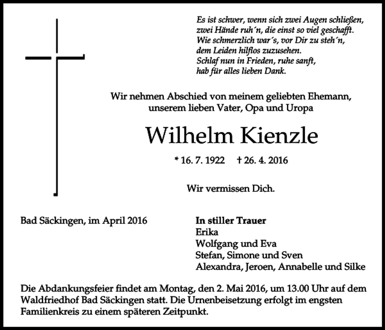<p>Es ist schwer, wenn sich zwei Augen schließen,<br />zwei Hände ruh´n, die einst so viel geschafft.<br />Wie schmerzlich war´s, vor Dir zu steh´n,<br />dem Leiden hilflos zuzusehen.<br />Schlaf nun in Frieden, ruhe sanft,<br />hab für alles lieben Dank.</p><p>Wir nehmen Abschied von meinem geliebten Ehemann,<br />unserem lieben Vater, Opa und Uropa</p><p>Wilhelm Kienzle<br />* 16. 7. 1922</p><p>† 26. 4. 2016</p><p>Wir vermissen Dich.<br />Bad Säckingen, im April 2016</p><p>In stiller Trauer<br />Erika<br />Wolfgang und Eva<br />Stefan, Simone und Sven<br />Alexandra, Jeroen, Annabelle und Silke</p><p>Die Abdankungsfeier findet am Montag, den 2. Mai 2016, um 13.00 Uhr auf dem<br />Waldfriedhof Bad Säckingen statt. Die Urnenbeisetzung erfolgt im engsten<br />Familienkreis zu einem späteren Zeitpunkt.</p>