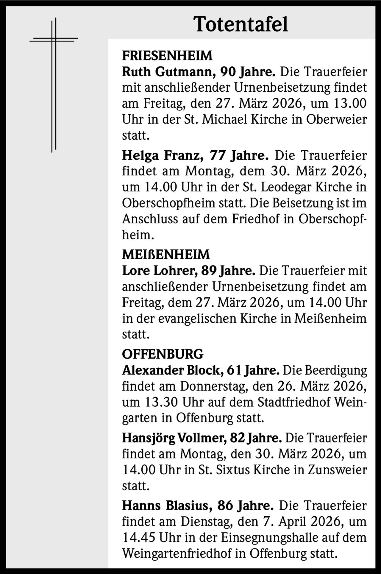 Totentafel
FRIESENHEIM
Ruth Gutmann, 90 Jahre. Die Trauerfeier
mit anschließender Urnenbeisetzung findet
am Freitag, den 27. März 2026, um 13.00
Uhr in der St. Michael Kirche in Oberweier
statt.
Helga Franz, 77 Jahre. Die Trauerfeier
findet am Montag, dem 30. März 2026,
um 14.00 Uhr in der St. Leodegar Kirche in
Oberschopfheim statt. Die Beisetzung ist im
Anschluss auf dem Friedhof in Oberschopfheim.
MEIßENHEIM
Lore Lohrer, 89 Jahre. Die Trauerfeier mit
anschließender Urnenbeisetzung findet am
Freitag, dem 27. März 2026, um 14.00 Uhr
in der evangelischen Kirche in Meißenheim
statt.
OFFENBURG
Alexander Block, 61 Jahre. Die Beerdigung
findet am Donnerstag, den 26. März 2026,
um 13.30 Uhr auf dem Stadtfriedhof Weingarten in Offenburg statt.
Hansjörg Vollmer, 82 Jahre. Die Trauerfeier
findet am Montag, den 30. März 2026, um
14.00 Uhr in St. Sixtus Kirche in Zunsweier
statt.
Hanns Blasius, 86 Jahre. Die Trauerfeier
findet am Dienstag, den 7. April 2026, um
14.45 Uhr in der Einsegnungshalle auf dem
Weingartenfriedhof in Offenburg statt.