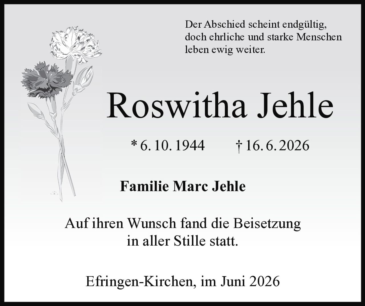 <p>Der Abschied scheint endgültig, doch ehrliche und starke Menschen leben ewig weiter.</p><p><strong>Roswitha Jehle</strong><br>* 6. 10. 1944 † 16. 6. 2026</p><p><strong>Familie Marc Jehle</strong></p><p>Auf ihren Wunsch fand die Beisetzung in aller Stille statt.</p><p>Efringen-Kirchen, im Juni 2026</p>