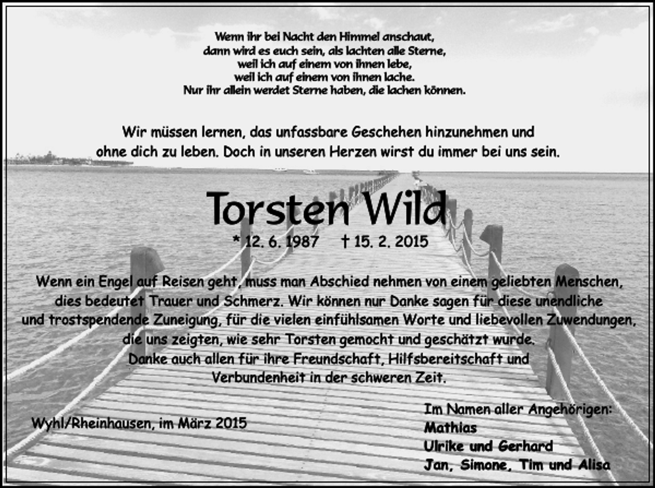 <p>Wenn ihr bei Nacht den Himmel anschaut,<br />dann wird es euch sein, als lachten alle Sterne,<br />weil ich auf einem von ihnen lebe,<br />weil ich auf einem von ihnen lache.<br />Nur ihr allein werdet Sterne haben, die lachen können.</p><p>Wir müssen lernen, das unfassbare Geschehen hinzunehmen und<br />ohne dich zu leben. Doch in unseren Herzen wirst du immer bei uns sein.</p><p>Torsten Wild<br />* 12. 6. 1987</p><p>† 15. 2. 2015</p><p>Wenn ein Engel auf Reisen geht, muss man Abschied nehmen von einem geliebten Menschen,<br />dies bedeutet Trauer und Schmerz. Wir können nur Danke sagen für diese unendliche<br />und trostspendende Zuneigung, für die vielen einfühlsamen Worte und liebevollen Zuwendungen,<br />die uns zeigten, wie sehr Torsten gemocht und geschätzt wurde.<br />Danke auch allen für ihre Freundschaft, Hilfsbereitschaft und<br />Verbundenheit in der schweren Zeit.<br />Wyhl/Rheinhausen, im März 2015</p><p>Im Namen aller Angehörigen:<br />Mathias<br />Ulrike und Gerhard<br />Jan, Simone, Tim und Alisa</p>