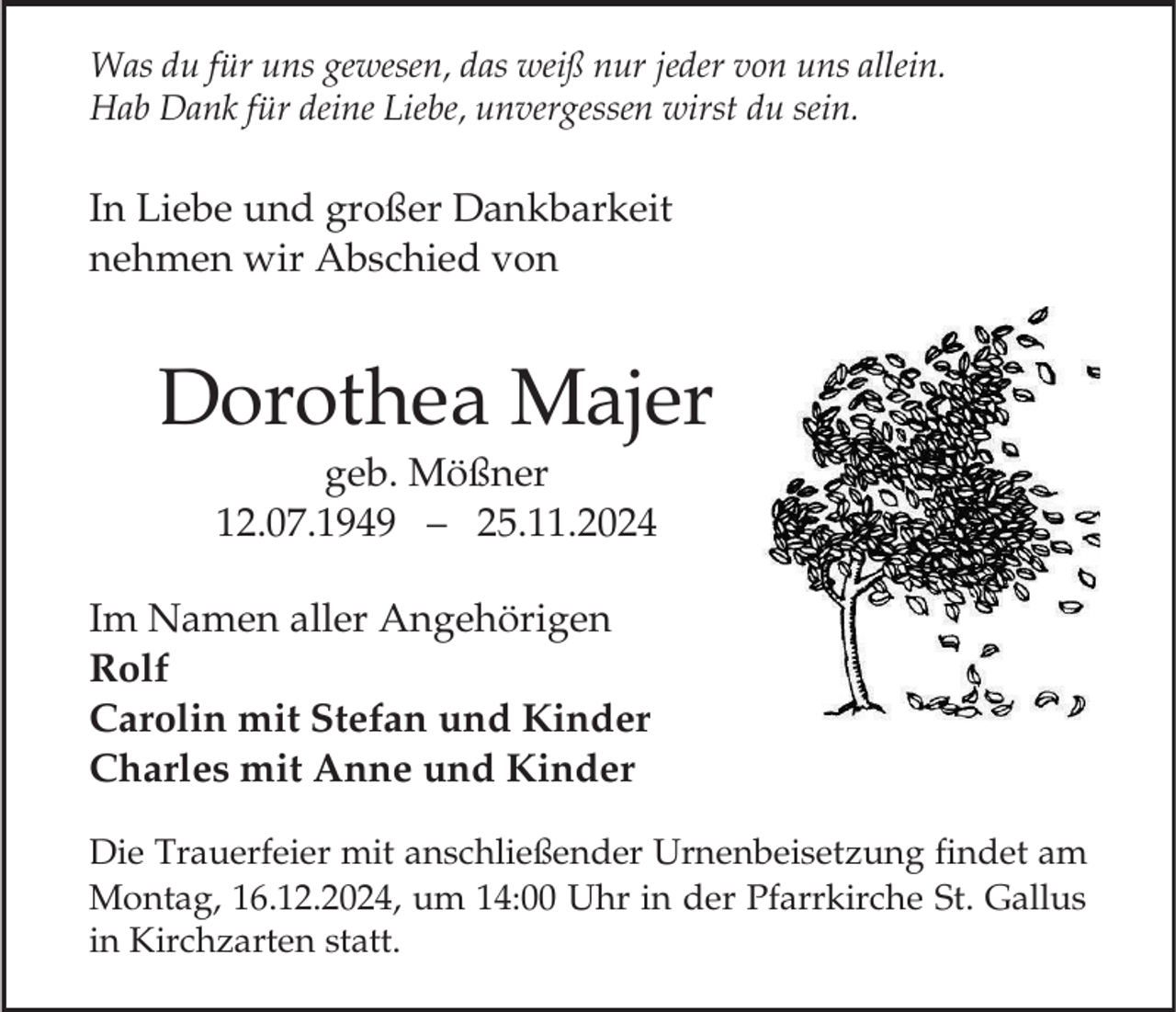 <p>Was du für uns gewesen, das weiß nur jeder von uns allein.<br />Hab Dank für deine Liebe, unvergessen wirst du sein.</p><p>In Liebe und großer Dankbarkeit<br />nehmen wir Abschied von</p><p>Dorothea Majer<br />geb. Mößner<br />12.07.1949 – 25.11.2024<br />Im Namen aller Angehörigen<br />Rolf<br />Carolin mit Stefan und Kinder<br />Charles mit Anne und Kinder<br />Die Trauerfeier mit anschließender Urnenbeisetzung findet am<br />Montag, 16.12.2024, um 14:00 Uhr in der Pfarrkirche St. Gallus<br />in Kirchzarten statt.</p>