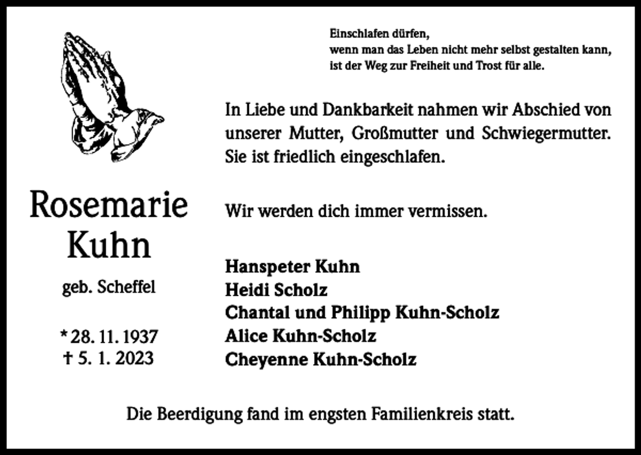 <p>Einschlafen dürfen,<br />wenn man das Leben nicht mehr selbst gestalten kann,<br />ist der Weg zur Freiheit und Trost für alle.</p><p>In Liebe und Dankbarkeit nahmen wir Abschied von<br />unserer Mutter, Großmutter und Schwiegermutter.<br />Sie ist friedlich eingeschlafen.</p><p>Rosemarie<br />Kuhn<br />geb. Scheffel<br />* 28. 11. 1937<br />† 5. 1. 2023</p><p>Wir werden dich immer vermissen.<br />Hanspeter Kuhn<br />Heidi Scholz<br />Chantal und Philipp Kuhn-Scholz<br />Alice Kuhn-Scholz<br />Cheyenne Kuhn-Scholz</p><p>Die Beerdigung fand im engsten Familienkreis statt.</p>