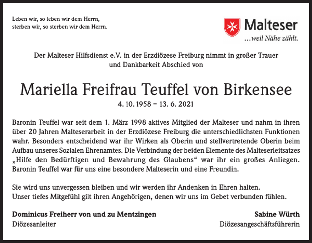 <p>Leben wir, so leben wir dem Herrn,<br />sterben wir, so sterben wir dem Herrn.</p><p>Der Malteser Hilfsdienst e.V. in der Erzdiözese Freiburg nimmt in großer Trauer<br />und Dankbarkeit Abschied von</p><p>Mariella Freifrau Teuffel von Birkensee<br />4. 10. 1958 – 13. 6. 2021<br />Baronin Teuffel war seit dem 1. März 1998 aktives Mitglied der Malteser und nahm in ihren<br />über 20 Jahren Malteserarbeit in der Erzdiözese Freiburg die unterschiedlichsten Funktionen<br />wahr. Besonders entscheidend war ihr Wirken als Oberin und stellvertretende Oberin beim<br />Aufbau unseres Sozialen Ehrenamtes. Die Verbindung der beiden Elemente des Malteserleitsatzes<br />„Hilfe den Bedürftigen und Bewahrung des Glaubens“ war ihr ein großes Anliegen.<br />Baronin Teuffel war für uns eine besondere Malteserin und eine Freundin.<br />Sie wird uns unvergessen bleiben und wir werden ihr Andenken in Ehren halten.<br />Unser tiefes Mitgefühl gilt ihren Angehörigen, denen wir uns im Gebet verbunden fühlen.<br />Dominicus Freiherr von und zu Mentzingen<br />Diözesanleiter</p><p>Sabine Würth<br />Diözesangeschäftsführerin</p>