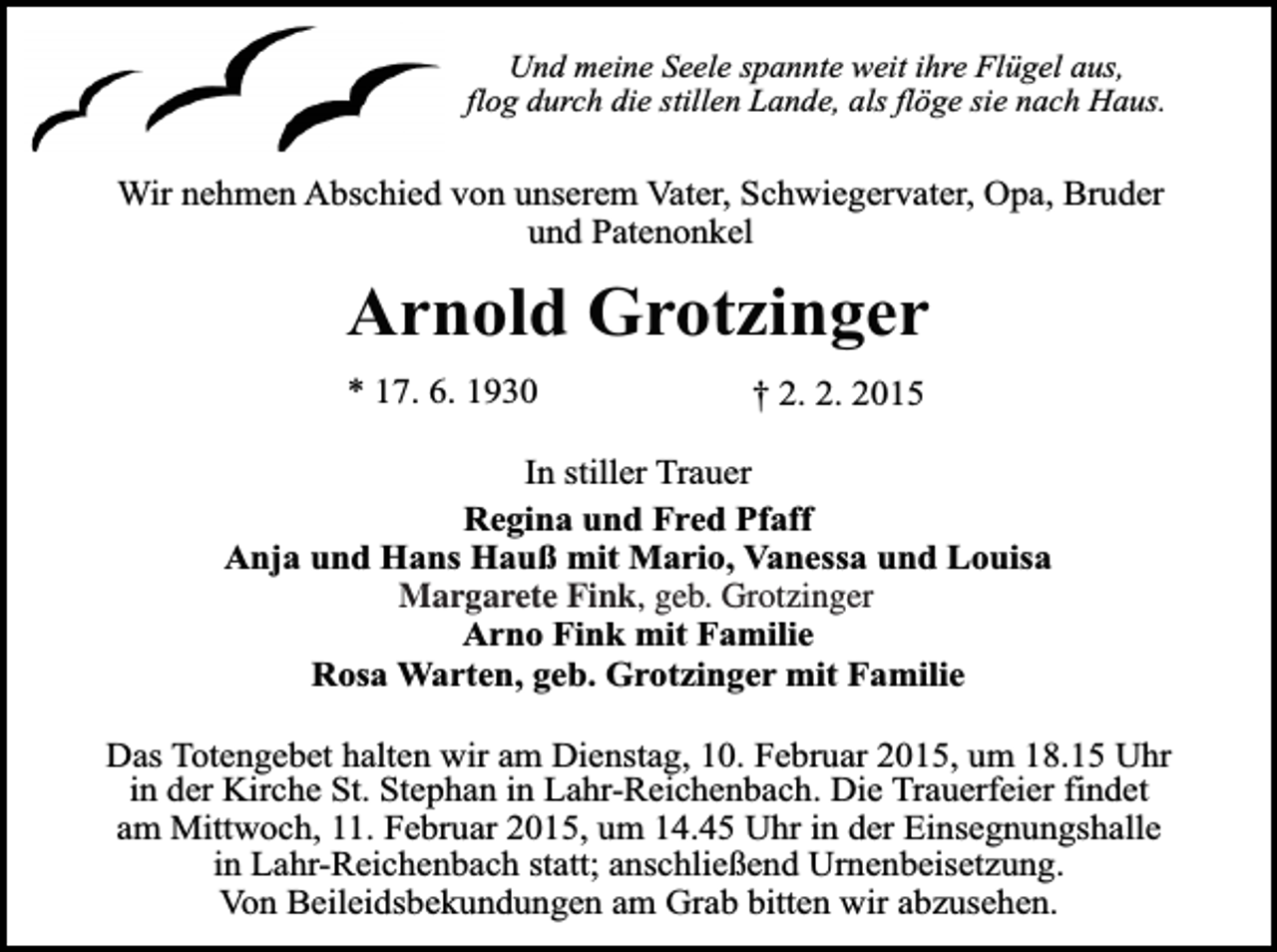 <p>Und meine Seele spannte weit ihre Flügel aus,<br />flog durch die stillen Lande, als flöge sie nach Haus.</p><p>Wir nehmen Abschied von unserem Vater, Schwiegervater, Opa, Bruder<br />und Patenonkel</p><p>Arnold Grotzinger<br />* 17. 6. 1930</p><p>† 2. 2. 2015</p><p>In stiller Trauer<br />Regina und Fred Pfaff<br />Anja und Hans Hauß mit Mario, Vanessa und Louisa<br />Magarete Fink,<br />Margarete<br />Fink, geb.<br />geb. Grotzinger<br />Grotzinger<br />Arno Fink mit Familie<br />Rosa Warten, geb. Grotzinger mit Familie<br />Das Totengebet halten wir am Dienstag, 10. Februar 2015, um 18.15 Uhr<br />in der Kirche St. Stephan in Lahr-Reichenbach. Die Trauerfeier findet<br />am Mittwoch, 11. Februar 2015, um 14.45 Uhr in der Einsegnungshalle<br />in Lahr-Reichenbach statt; anschließend Urnenbeisetzung.<br />Von Beileidsbekundungen am Grab bitten wir abzusehen.</p>