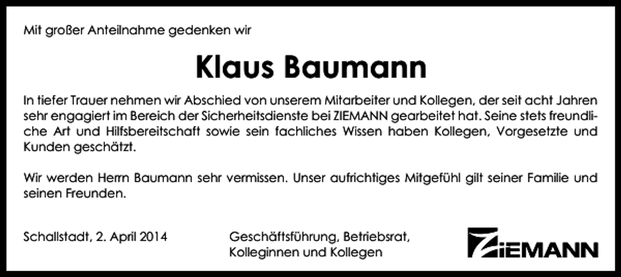 <p>Mit großer Anteilnahme gedenken wir</p><p>Klaus Baumann<br />In tiefer Trauer nehmen wir Abschied von unserem Mitarbeiter und Kollegen, der seit acht Jahren<br />sehr engagiert im Bereich der Sicherheitsdienste bei ZIEMANN gearbeitet hat. Seine stets freundliche Art und Hilfsbereitschaft sowie sein fachliches Wissen haben Kollegen, Vorgesetzte und<br />Kunden geschätzt.<br />Wir werden Herrn Baumann sehr vermissen. Unser aufrichtiges Mitgefühl gilt seiner Familie und<br />seinen Freunden.<br />Schallstadt, 2. April 2014</p><p>Geschäftsführung, Betriebsrat,<br />Kolleginnen und Kollegen</p>