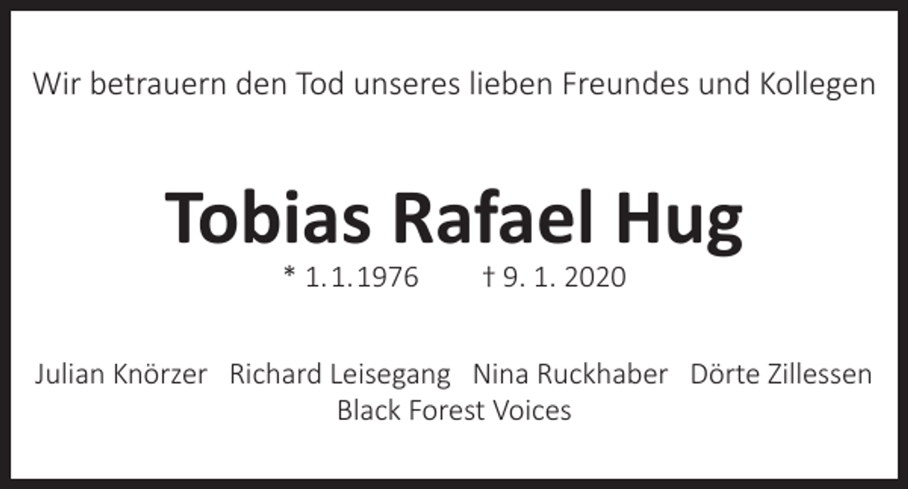 <p>Wir betrauern den Tod unseres lieben Freundes und Kollegen</p><p>Tobias Rafael Hug<br />* 1. 1. 1976</p><p>† 9. 1. 2020</p><p>Julian Knörzer Richard Leisegang Nina Ruckhaber Dörte Zillessen<br />Black Forest Voices</p>