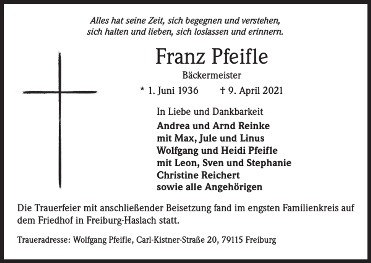 <p>Alles hat seine Zeit, sich begegnen und verstehen,<br />sich halten und lieben, sich loslassen und erinnern.</p><p>Franz Pfeifle</p><p>Bäckermeister<br />* 1. Juni 1936 † 9. April 2021<br />In Liebe und Dankbarkeit<br />Andrea und Arnd Reinke<br />mit Max, Jule und Linus<br />Wolfgang und Heidi Pfeifle<br />mit Leon, Sven und Stephanie<br />Christine Reichert<br />sowie alle Angehörigen<br />Die Trauerfeier mit anschließender Beisetzung fand im engsten Familienkreis auf<br />dem Friedhof in Freiburg-Haslach statt.<br />Traueradresse: Wolfgang Pfeifle, Carl-Kistner-Straße 20, 79115 Freiburg</p>