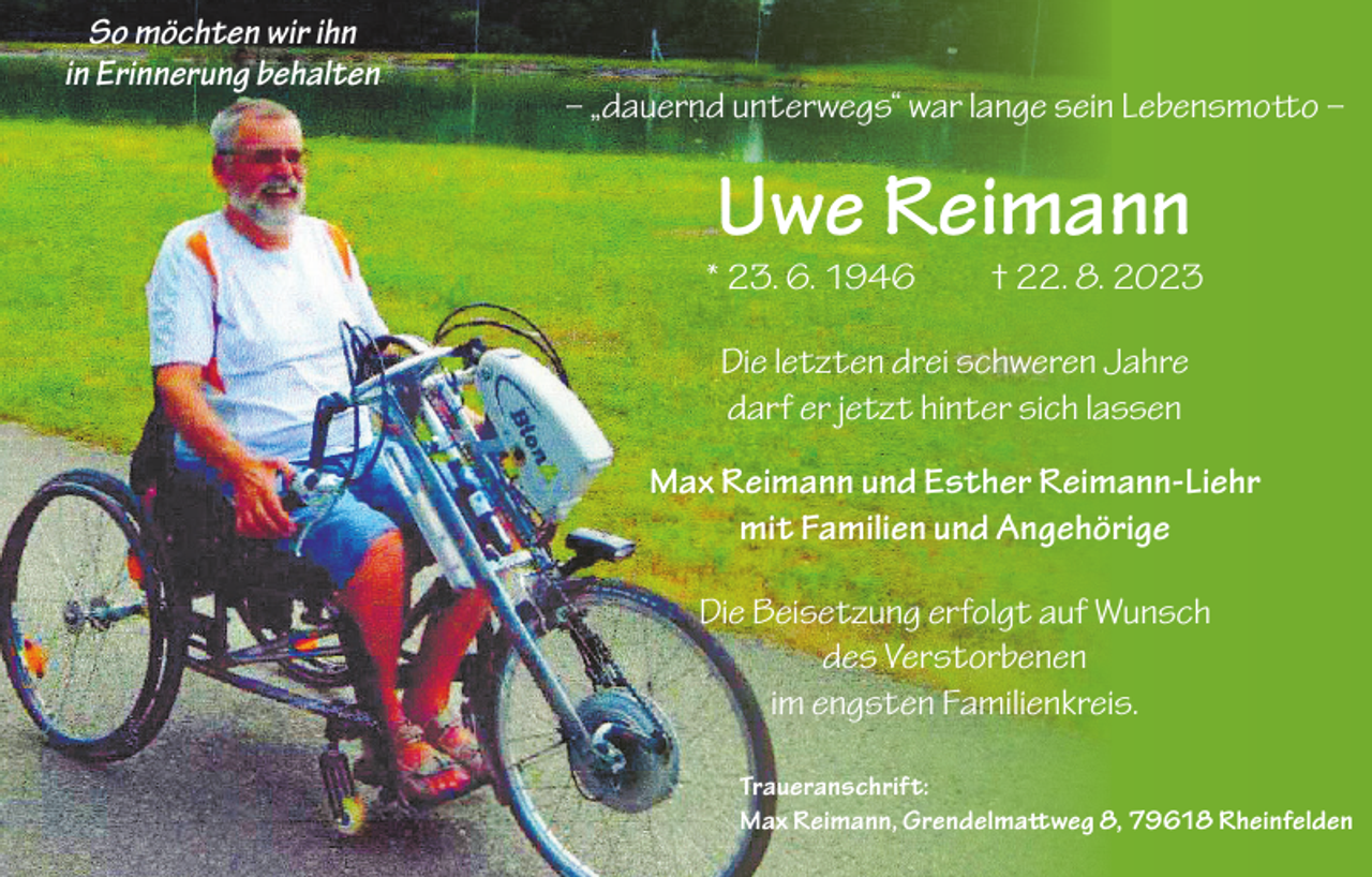 <p>So möchten wir ihn<br />in Erinnerung behalten</p><p>– „dauernd unterwegs“ war lange sein Lebensmotto –</p><p>Uwe Reimann</p><p>* 23. 6. 1946 † 22. 8. 2023<br />Die letzten drei schweren Jahre<br />darf er jetzt hinter sich lassen<br />Max Reimann und Esther Reimann-Liehr<br />mit Familien und Angehörige<br />Die Beisetzung erfolgt auf Wunsch<br />des Verstorbenen<br />im engsten Familienkreis.<br />Traueranschrift:<br />Max Reimann, Grendelmattweg 8, 79618 Rheinfelden</p>