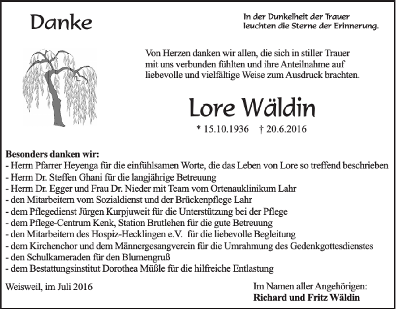 <p>Danke</p><p>In der Dunkelheit der Trauer<br />leuchten die Sterne der Erinnerung.</p><p>Von Herzen danken wir allen, die sich in stiller Trauer<br />mit uns verbunden fühlten und ihre Anteilnahme auf<br />liebevolle und vielfältige Weise zum Ausdruck brachten.</p><p>Lore Wäldin<br />* 15.10.1936 † 20.6.2016<br />Besonders danken wir:<br />- Herrn Pfarrer Heyenga für die einfühlsamen Worte, die das Leben von Lore so treffend beschrieben<br />- Herrn Dr. Steffen Ghani für die langjährige Betreuung<br />- Herrn Dr. Egger und Frau Dr. Nieder mit Team vom Ortenauklinikum Lahr<br />- den Mitarbeitern vom Sozialdienst und der Brückenpflege Lahr<br />- dem Pflegedienst Jürgen Kurpjuweit für die Unterstützung bei der Pflege<br />- dem Pflege-Centrum Kenk, Station Brutlehen für die gute Betreuung<br />- den Mitarbeitern des Hospiz-Hecklingen e.V. für die liebevolle Begleitung<br />- dem Kirchenchor und dem Männergesangverein für die Umrahmung des Gedenkgottesdienstes<br />- den Schulkameraden für den Blumengruß<br />- dem Bestattungsinstitut Dorothea Müßle für die hilfreiche Entlastung<br />Weisweil, im Juli 2016</p><p>Im Namen aller Angehörigen:<br />Richard und Fritz Wäldin</p>
