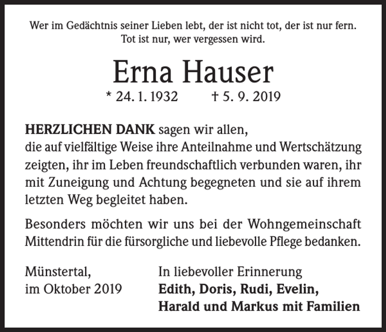 <p>Wer im Gedächtnis seiner Lieben lebt, der ist nicht tot, der ist nur fern.<br />Tot ist nur, wer vergessen wird.</p><p>Erna Hauser</p><p>* 24. 1. 1932</p><p>† 5. 9. 2019</p><p>HERZLICHEN DANK sagen wir allen,<br />die auf vielfältige Weise ihre Anteilnahme und Wertschätzung<br />zeigten, ihr im Leben freundschaftlich verbunden waren, ihr<br />mit Zuneigung und Achtung begegneten und sie auf ihrem<br />letzten Weg begleitet haben.<br />Besonders möchten wir uns bei der Wohngemeinschaft<br />Mittendrin für die fürsorgliche und liebevolle Pflege bedanken.<br />Münstertal,<br />In liebevoller Erinnerung<br />im Oktober 2019 Edith, Doris, Rudi, Evelin,<br />Harald und Markus mit Familien</p>