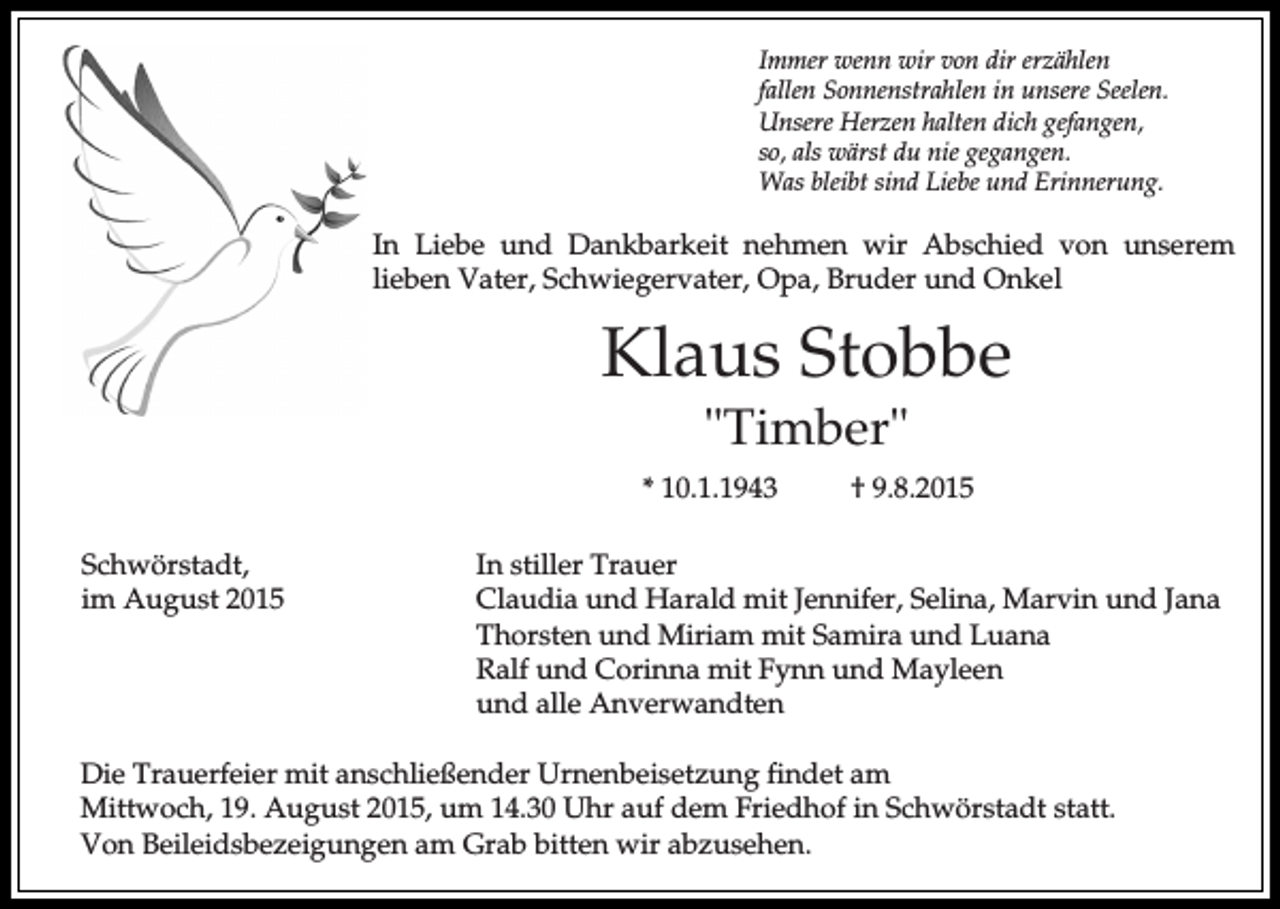 <p>Immer wenn wir von dir erzählen<br />fallen Sonnenstrahlen in unsere Seelen.<br />Unsere Herzen halten dich gefangen,<br />so, als wärst du nie gegangen.<br />Was bleibt sind Liebe und Erinnerung.</p><p>In Liebe und Dankbarkeit nehmen wir Abschied von unserem<br />lieben Vater, Schwiegervater, Opa, Bruder und Onkel</p><p>Klaus Stobbe<br />"Timber"<br />* 10.1.1943<br />Schwörstadt,<br />im August 2015</p><p>† 9.8.2015</p><p>In stiller Trauer<br />Claudia und Harald mit Jennifer, Selina, Marvin und Jana<br />Thorsten und Miriam mit Samira und Luana<br />Ralf und Corinna mit Fynn und Mayleen<br />und alle Anverwandten</p><p>Die Trauerfeier mit anschließender Urnenbeisetzung findet am<br />Mittwoch, 19. August 2015, um 14.30 Uhr auf dem Friedhof in Schwörstadt statt.<br />Von Beileidsbezeigungen am Grab bitten wir abzusehen.</p>