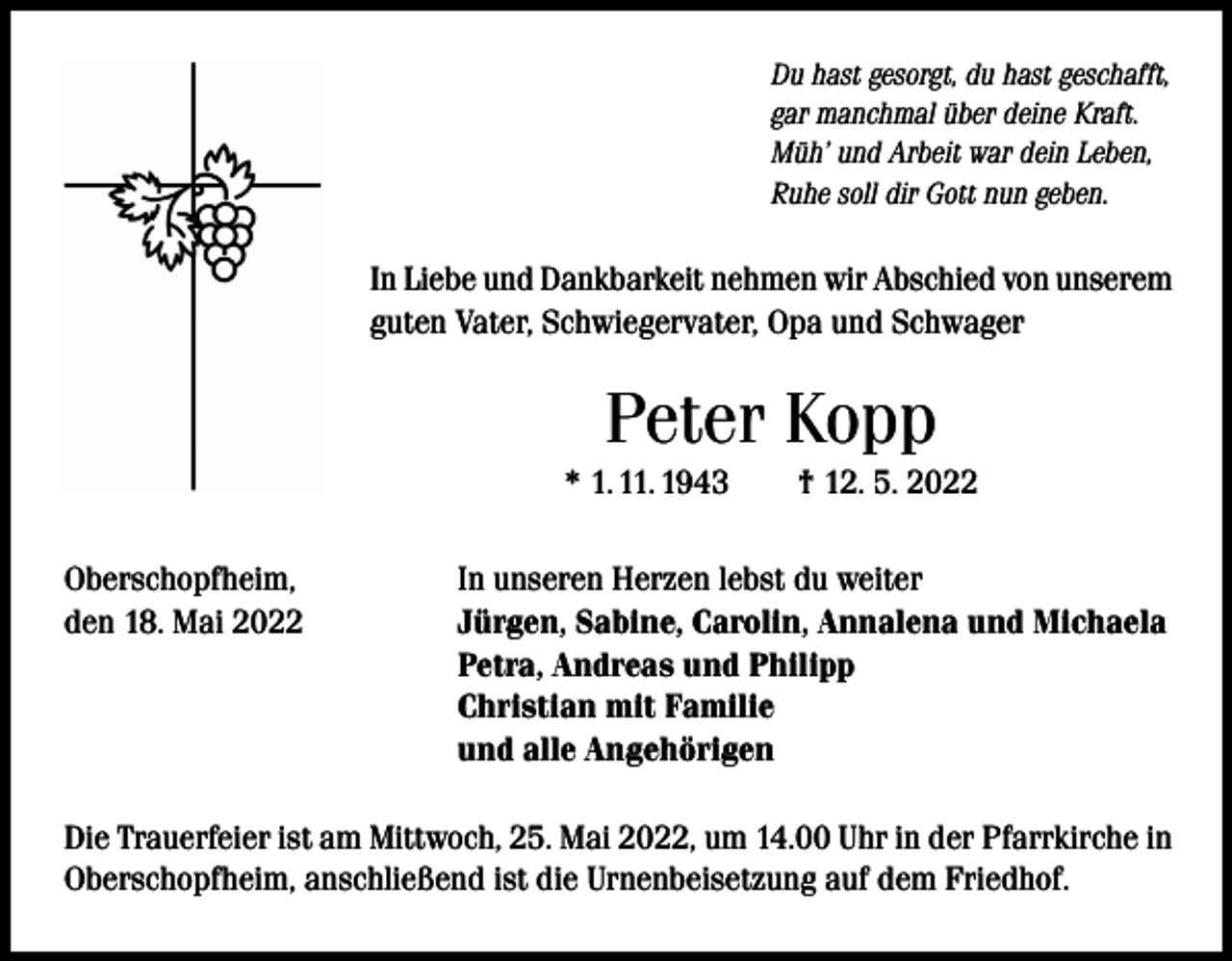 <p>Du hast gesorgt, du hast geschafft,<br />gar manchmal über deine Kraft.<br />Müh’ und Arbeit war dein Leben,<br />Ruhe soll dir Gott nun geben.</p><p>In Liebe und Dankbarkeit nehmen wir Abschied von unserem<br />guten Vater, Schwiegervater, Opa und Schwager</p><p>Peter Kopp<br />* 1. 11. 1943 † 12. 5. 2022<br />Oberschopfheim,<br />den 18. Mai 2022</p><p>In unseren Herzen lebst du weiter<br />Jürgen, Sabine, Carolin, Annalena und Michaela<br />Petra, Andreas und Philipp<br />Christian mit Familie<br />und alle Angehörigen</p><p>Die Trauerfeier ist am Mittwoch, 25. Mai 2022, um 14.00 Uhr in der Pfarrkirche in<br />Oberschopfheim, anschließend ist die Urnenbeisetzung auf dem Friedhof.</p>