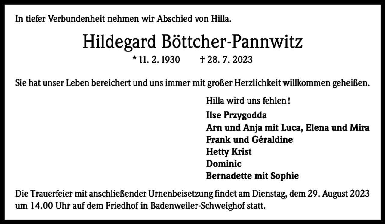 <p>In tiefer Verbundenheit nehmen wir Abschied von Hilla.</p><p>Hildegard Böttcher-Pannwitz<br />* 11. 2. 1930 † 28. 7. 2023<br />Sie hat unser Leben bereichert und uns immer mit g­ roßer Herzlichkeit willkommen geheißen.<br />Hilla wird uns fehlen !<br />Ilse Przygodda<br />Arn und Anja mit Luca, Elena und Mira<br />Frank und Géraldine<br />Hetty Krist<br />Dominic<br />Bernadette mit Sophie<br />Die Trauerfeier mit anschließender Urnenbeisetzung ­findet am Dienstag, dem 29. August 2023<br />um 14.00 Uhr auf dem Friedhof in Badenweiler-Schweighof statt.</p>