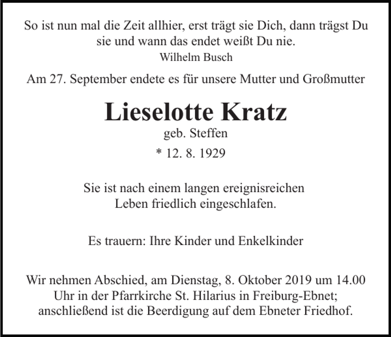 <p>So ist nun mal die Zeit allhier, erst trägt sie Dich, dann trägst Du<br />sie und wann das endet weißt Du nie.<br />Wilhelm Busch</p><p>Am 27. September endete es für unsere Mutter und Großmutter</p><p>Lieselotte Kratz<br />geb. Steffen<br />* 12. 8. 1929</p><p>Sie ist nach einem langen ereignisreichen<br />Leben friedlich eingeschlafen.<br />Es trauern: Ihre Kinder und Enkelkinder<br />Wir nehmen Abschied, am Dienstag, 8. Oktober 2019 um 14.00<br />Uhr in der Pfarrkirche St. Hilarius in Freiburg-Ebnet;<br />anschließend ist die Beerdigung auf dem Ebneter Friedhof.</p>