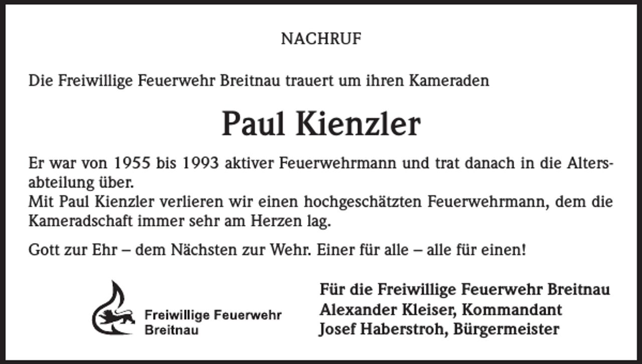 <p>NACHRUF<br />Die Freiwillige Feuerwehr Breitnau trauert um ihren Kameraden</p><p>Paul Kienzler<br />Er war von 1955 bis 1993 aktiver Feuerwehrmann und trat danach in die Alters­<br />abteilung über.<br />Mit Paul Kienzler verlieren wir einen hochgeschätzten Feuerwehrmann, dem die<br />Kameradschaft immer sehr am Herzen lag.<br />Gott zur Ehr – dem Nächsten zur Wehr. Einer für alle – alle für einen!<br />Für die Freiwillige Feuerwehr Breitnau<br />Alexander Kleiser, Kommandant<br />Josef Haberstroh, Bürgermeister</p>