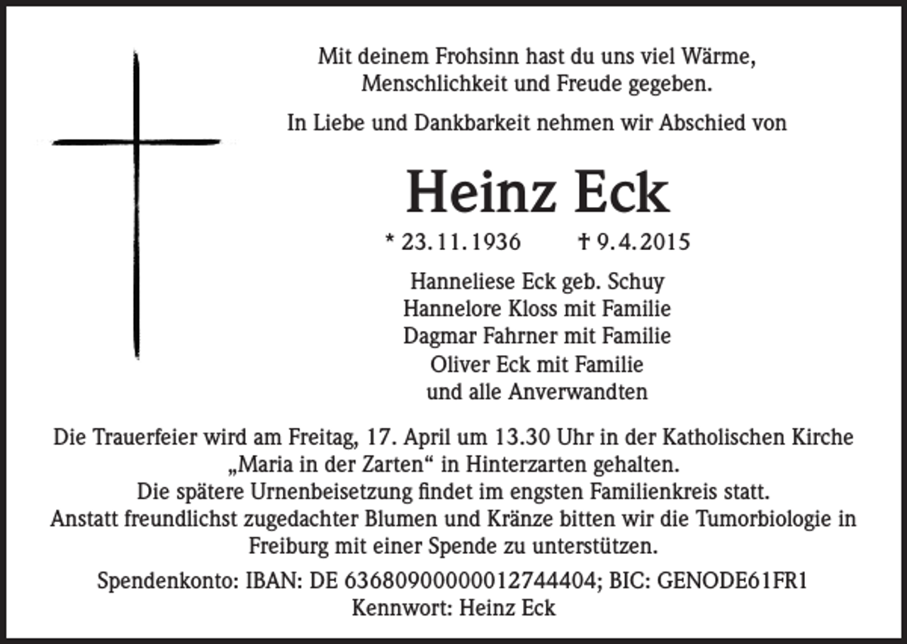 <p>Mit deinem Frohsinn hast du uns viel Wärme,<br />Menschlichkeit und Freude gegeben.<br />In Liebe und Dankbarkeit nehmen wir Abschied von</p><p>Heinz Eck<br />* 23. 11. 1936</p><p>† 9. 4. 2015</p><p>Hanneliese Eck geb. Schuy<br />Hannelore Kloss mit Familie<br />Dagmar Fahrner mit Familie<br />Oliver Eck mit Familie<br />und alle Anverwandten<br />Die Trauerfeier wird am Freitag, 17. April um 13.30 Uhr in der Katholischen Kirche<br />„Maria in der Zarten“ in Hinterzarten gehalten.<br />Die spätere Urnenbeisetzung findet im engsten Familienkreis statt.<br />Anstatt freundlichst zugedachter Blumen und Kränze bitten wir die Tumorbiologie in<br />Freiburg mit einer Spende zu unterstützen.<br />Spendenkonto: IBAN: DE 63680900000012744404; BIC: GENODE61FR1<br />Kennwort: Heinz Eck</p>