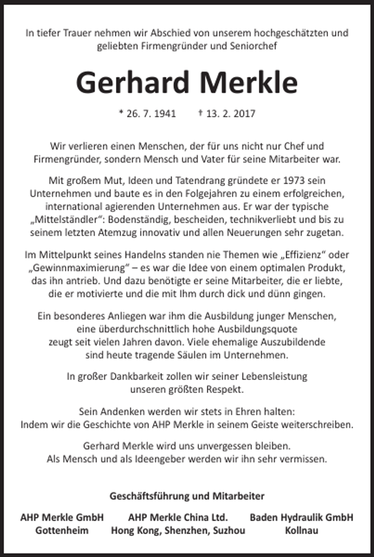 <p>In tiefer Trauer nehmen wir Abschied von unserem hochgeschätzten und<br />geliebten Firmengründer und Seniorchef</p><p>Gerhard Merkle<br />* 26. 7. 1941 † 13. 2. 2017<br />Wir verlieren einen Menschen, der für uns nicht nur Chef und<br />­Firmengründer, sondern Mensch und Vater für seine Mitarbeiter war.<br />Mit großem Mut, Ideen und Tatendrang gründete er 1973 sein<br />­Unternehmen und baute es in den Folgejahren zu einem erfolgreichen,<br />international ­agierenden Unternehmen aus. Er war der typische<br />„Mittelständler“: Bodenständig, bescheiden, technikverliebt und bis zu<br />­seinem letzten Atemzug innovativ und allen Neuerungen sehr zugetan.<br />Im Mittelpunkt seines Handelns standen nie Themen wie „Effizienz“ oder<br />„Gewinnmaximierung“ – es war die Idee von einem optimalen Produkt,<br />das ihn antrieb. Und dazu benötigte er seine Mitarbeiter, die er liebte,<br />die er motivierte und die mit Ihm durch dick und dünn gingen.<br />Ein besonderes Anliegen war ihm die Ausbildung junger Menschen,<br />eine überdurchschnittlich hohe Ausbildungsquote<br />zeugt seit vielen Jahren davon. Viele ehemalige Auszubildende<br />sind heute tragende Säulen im ­Unternehmen.<br />In großer Dankbarkeit zollen wir seiner Lebensleistung<br />unseren größten Respekt.<br />Sein Andenken werden wir stets in Ehren halten:<br />Indem wir die Geschichte von AHP Merkle in seinem Geiste weiterschreiben.<br />Gerhard Merkle wird uns unvergessen bleiben.<br />Als Mensch und als ­Ideengeber werden wir ihn sehr vermissen.<br />Geschäftsführung und Mitarbeiter<br />AHP Merkle GmbH<br />AHP Merkle China Ltd.<br />Baden Hydraulik GmbH<br />Gottenheim<br />Hong Kong, Shenzhen, Suzhou<br />Kollnau</p>