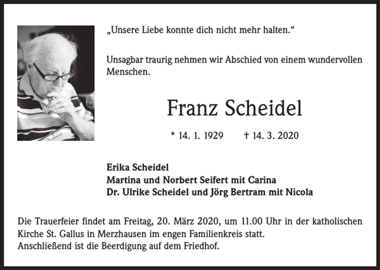 <p>„Unsere Liebe konnte dich nicht mehr halten.“<br />Unsagbar traurig nehmen wir Abschied von einem wundervollen<br />Menschen.</p><p>Franz Scheidel<br />* 14. 1. 1929 † 14. 3. 2020<br />Erika Scheidel<br />Martina und Norbert Seifert mit Carina<br />Dr. Ulrike Scheidel und Jörg Bertram mit Nicola<br />Die Trauerfeier findet am Freitag, 20. März 2020, um 11.00 Uhr in der katholischen<br />Kirche St. Gallus in Merzhausen im engen Familienkreis statt.<br />Anschließend ist die Beerdigung auf dem Friedhof.</p>