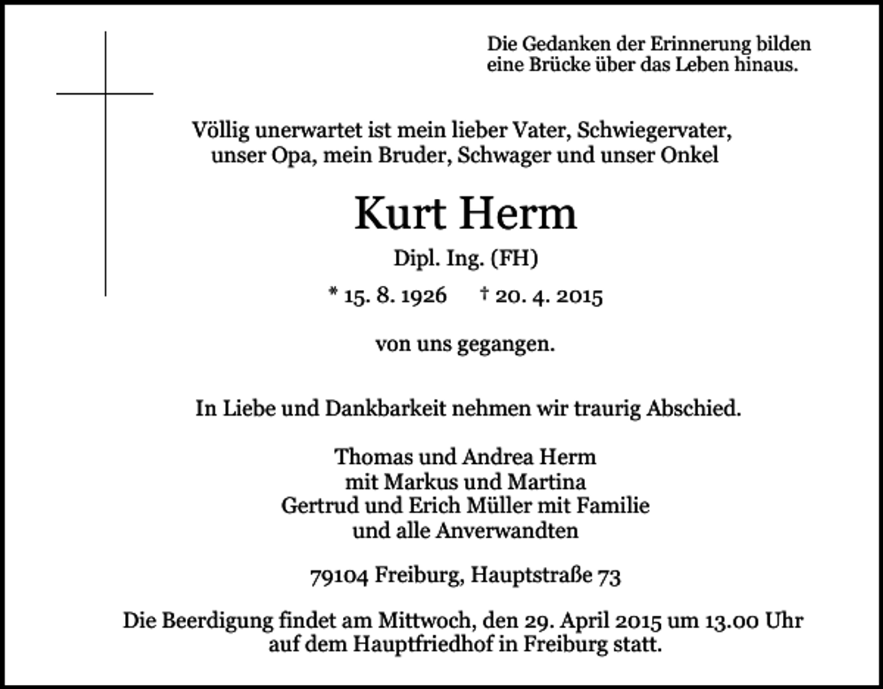 <p>Die Gedanken der Erinnerung bilden<br />eine Brücke über das Leben hinaus.</p><p>Völlig unerwartet ist mein lieber Vater, Schwiegervater,<br />unser Opa, mein Bruder, Schwager und unser Onkel</p><p>Kurt Herm<br />Dipl. Ing. (FH)<br />* 15. 8. 1926</p><p>† 20. 4. 2015</p><p>von uns gegangen.<br />In Liebe und Dankbarkeit nehmen wir traurig Abschied.<br />Thomas und Andrea Herm<br />mit Markus und Martina<br />Gertrud und Erich Müller mit Familie<br />und alle Anverwandten<br />79104 Freiburg, Hauptstraße 73<br />Die Beerdigung findet am Mittwoch, den 29. April 2015 um 13.00 Uhr<br />auf dem Hauptfriedhof in Freiburg statt.</p>