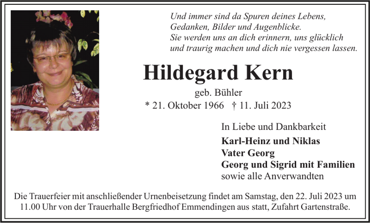 <p>Und immer sind da Spuren deines Lebens,<br />Gedanken, Bilder und Augenblicke.<br />Sie werden uns an dich erinnern, uns glücklich<br />und traurig machen und dich nie vergessen lassen.</p><p>Hildegard Kern<br />geb. Bühler<br />* 21. Oktober 1966 † 11. Juli 2023<br />In Liebe und Dankbarkeit<br />Karl-Heinz und Niklas<br />Vater Georg<br />Georg und Sigrid mit Familien<br />sowie alle Anverwandten<br />Die Trauerfeier mit anschließender Urnenbeisetzung findet am Samstag, den 22. Juli 2023 um<br />11.00 Uhr von der Trauerhalle Bergfriedhof Emmendingen aus statt, Zufahrt Gartenstraße.</p>