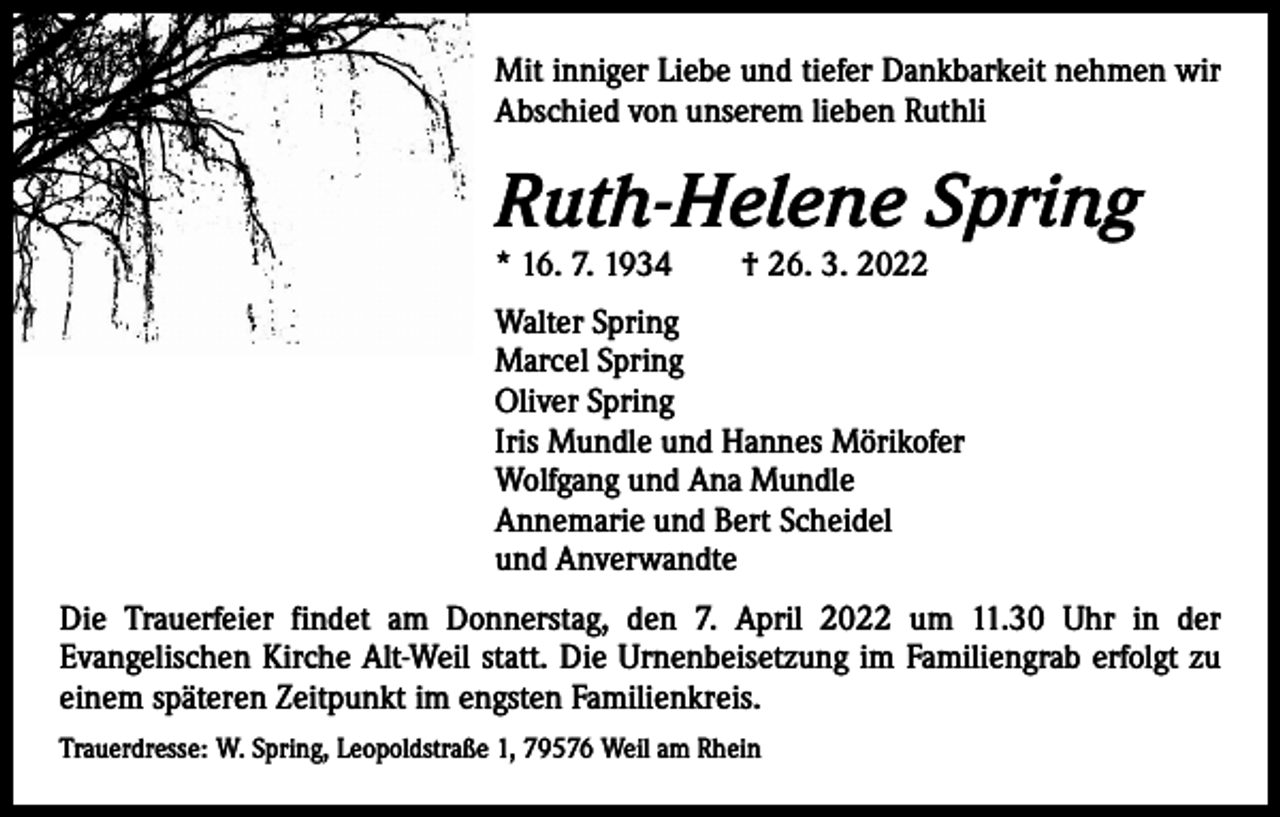 <p>Mit inniger Liebe und tiefer Dankbarkeit nehmen wir<br />Abschied von unserem lieben Ruthli</p><p>Ruth-Helene Spring<br />* 16. 7. 1934 † 26. 3. 2022</p><p>Walter Spring<br />Marcel Spring<br />Oliver Spring<br />Iris Mundle und Hannes Mörikofer<br />Wolfgang und Ana Mundle<br />Annemarie und Bert Scheidel<br />und Anverwandte<br />Die Trauerfeier findet am Donnerstag, den 7. April 2022 um 11.30 Uhr in der<br />­Evangelischen Kirche Alt-Weil statt. Die Urnenbeisetzung im Familiengrab erfolgt zu<br />einem späteren Zeitpunkt im engsten Familienkreis.<br />Trauerdresse: W. Spring, Leopoldstraße 1, 79576 Weil am Rhein</p>
