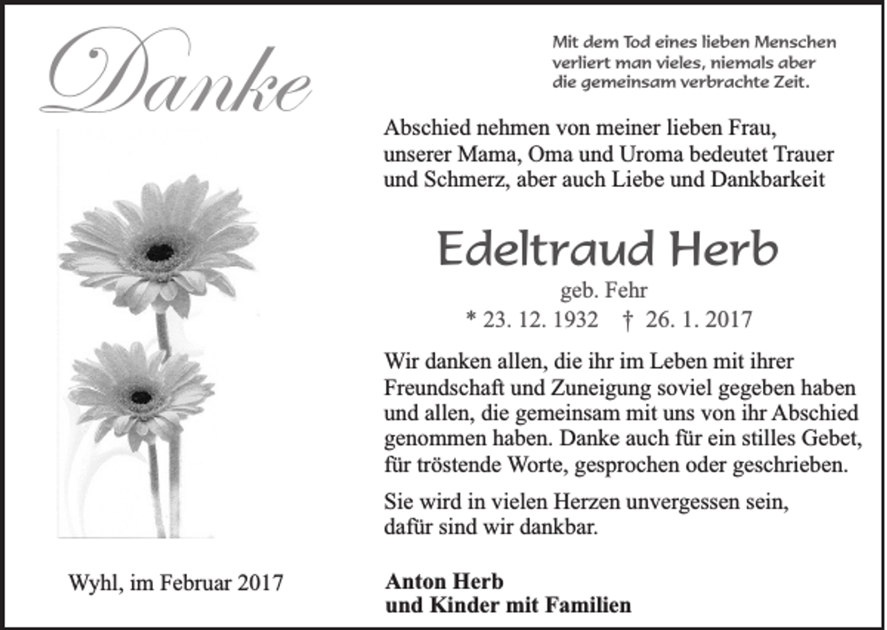 <p>Danke</p><p>Mit dem Tod eines lieben Menschen<br />verliert man vieles, niemals aber<br />die gemeinsam verbrachte Zeit.</p><p>Abschied nehmen von meiner lieben Frau,<br />unserer Mama, Oma und Uroma bedeutet Trauer<br />und Schmerz, aber auch Liebe und Dankbarkeit</p><p>Edeltraud Herb<br />geb. Fehr<br />* 23. 12. 1932 † 26. 1. 2017<br />Wir danken allen, die ihr im Leben mit ihrer<br />Freundschaft und Zuneigung soviel gegeben haben<br />und allen, die gemeinsam mit uns von ihr Abschied<br />genommen haben. Danke auch für ein stilles Gebet,<br />für tröstende Worte, gesprochen oder geschrieben.<br />Sie wird in vielen Herzen unvergessen sein,<br />dafür sind wir dankbar.<br />Wyhl, im Februar 2017</p><p>Anton Herb<br />und Kinder mit Familien</p>