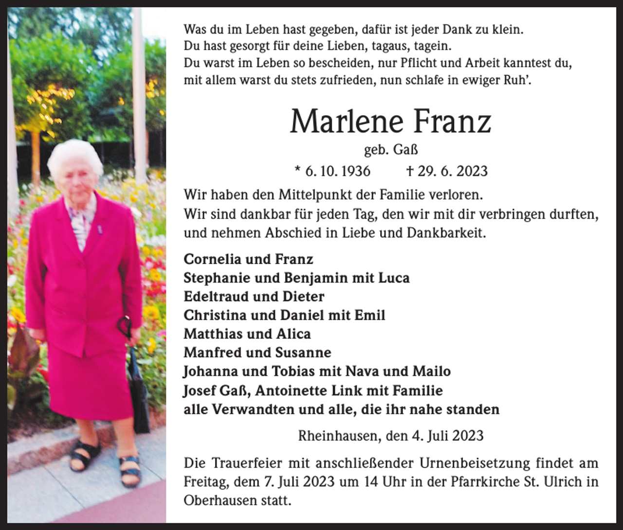 <p>Was du im Leben hast gegeben, dafür ist jeder Dank zu klein.<br />Du hast gesorgt für deine Lieben, tagaus, tagein.<br />Du warst im Leben so bescheiden, nur Pflicht und Arbeit kanntest du,<br />mit allem warst du stets zufrieden, nun schlafe in ewiger Ruh’.</p><p>Marlene Franz<br />geb. Gaß<br />* 6. 10. 1936<br />† 29. 6. 2023</p><p>Wir haben den Mittelpunkt der Familie verloren.<br />Wir sind dankbar für jeden Tag, den wir mit dir verbringen durften,<br />und nehmen Abschied in Liebe und Dankbarkeit.<br />Cornelia und Franz<br />Stephanie und Benjamin mit Luca<br />Edeltraud und Dieter<br />Christina und Daniel mit Emil<br />Matthias und Alica<br />Manfred und Susanne<br />Johanna und Tobias mit Nava und Mailo<br />Josef Gaß, Antoinette Link mit Familie<br />alle Verwandten und alle, die ihr nahe standen<br />Rheinhausen, den 4. Juli 2023<br />Die Trauerfeier mit anschließender Urnenbeisetzung findet am<br />Freitag, dem 7. Juli 2023 um 14 Uhr in der Pfarrkirche St. Ulrich in<br />Oberhausen statt.</p>
