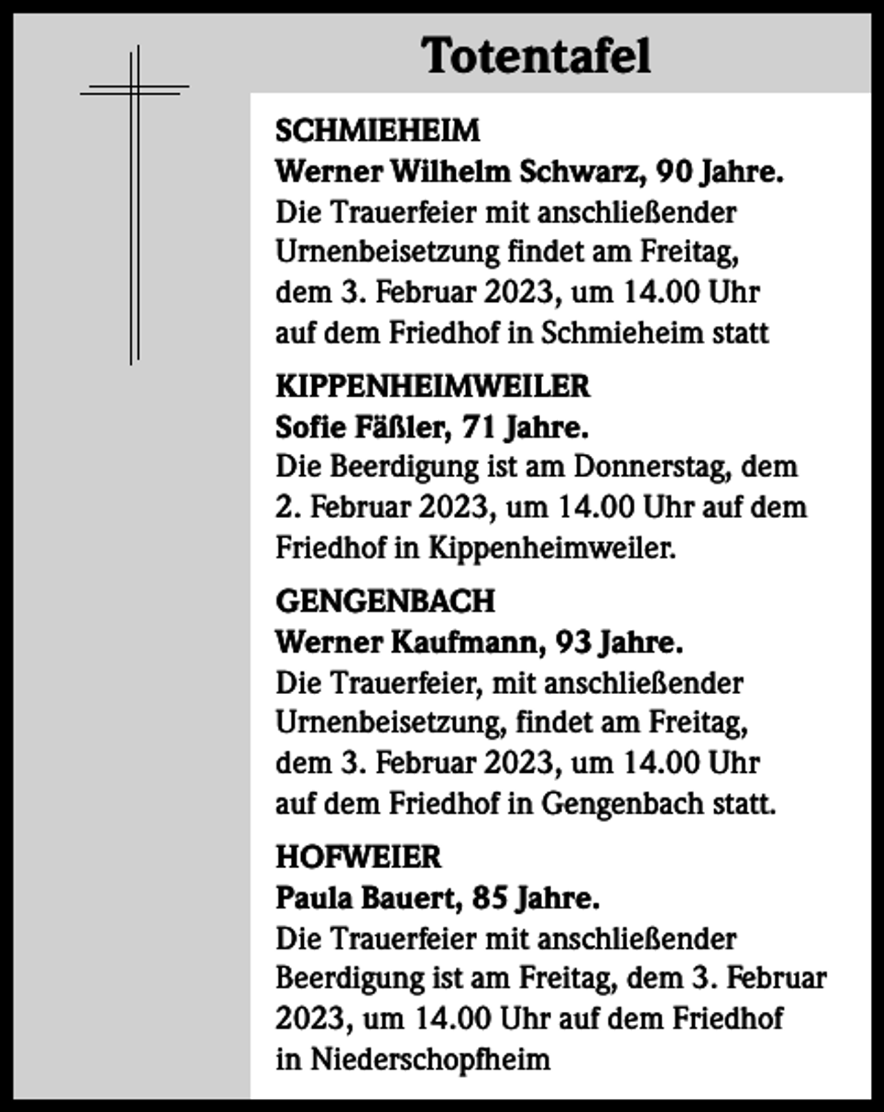 <p>Totentafel<br />Totentafel<br />SCHMIEHEIM<br />Werner Wilhelm Schwarz, 90 Jahre.<br />Die Trauerfeier mit anschließender<br />Urnenbeisetzung findet am Freitag,<br />dem 3. Februar 2023, um 14.00 Uhr<br />auf dem Friedhof in Schmieheim statt<br />KIPPENHEIMWEILER<br />Sofie Fäßler, 71 Jahre.<br />Die Beerdigung ist am Donnerstag, dem<br />2. Februar 2023, um 14.00 Uhr auf dem<br />Friedhof in Kippenheimweiler.<br />GENGENBACH<br />Werner Kaufmann, 93 Jahre.<br />Die Trauerfeier, mit anschließender<br />Urnenbeisetzung, findet am Freitag,<br />dem 3. Februar 2023, um 14.00 Uhr<br />auf dem Friedhof in Gengenbach statt.<br />HOFWEIER<br />Paula Bauert, 85 Jahre.<br />Die Trauerfeier mit anschließender<br />Beerdigung ist am Freitag, dem 3. Februar<br />2023, um 14.00 Uhr auf dem Friedhof<br />in Niederschopfheim</p>